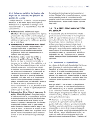 Métodos y técnicas de Mejora Continua del Servicio 	| 	117
Demasiados profesionales y organizaciones aplican un
enfoque big-bang a las mejoras. Es importante entender
que una sucesión o serie de mejoras incrementales
pequeñas y planificadas no ejercerán tanta presión sobre
las infraestructuras y proporcionarán mayores mejoras a
largo plazo.
5.6  CSI y otros procesos de gestión
del servicio
El proceso de CSI aplica de forma extensiva métodos y
prácticas que se pueden encontrar en muchos procesos
de ITIL a lo largo del ciclo de vida de un servicio. Lejos
de resultar redundante, el uso de los resultados, en
forma de flujos, matrices, estadísticas o informes de
análisis, proporcionará un conocimiento profundo y
valioso sobre el diseño y operación de los servicios. Esta
información, junto con los nuevos requisitos de negocio,
especificaciones de tecnología, capacidades de TI,
presupuestos, tendencias y, posiblemente, la legislación
serán vitales para que CSI determine qué es necesario
mejorar, asigne prioridades y sugiera mejoras, si resultan
pertinentes.
5.6.1 Gestión de la Disponibilidad
Los métodos de Gestión de la Disponibilidad (AM) forman
parte del proceso de medición que se explica en el
Capítulo 4. Se incluyen dentro del proceso de medición:
actividades de recopilación, procesamiento y análisis.
Una vez se facilita la información a CSI en la forma de un
informe o una presentación, pasa a convertirse en parte de
la actividad de recopilación de CSI. Consulte la publicación
Diseño del Servicio si desea más información sobre cada
método.
En lo que respecta a AM, facilita a TI la perspectiva del
negocio y del usuario, de cómo afectan las deficiencias
de la infraestructura y de los procesos y procedimientos
que la sustentan a la operación del negocio. El uso de
métricas dirigidas al negocio puede mostrar este impacto
en términos reales y contribuir a cuantificar los beneficios
de las oportunidades de mejora.
AM desempeña un rol importante para ayudar a la
organización de soporte de TI a comprender dónde
pueden añadir valor mediante el aprovechamiento de las
habilidades y competencias técnicas en un contexto de
disponibilidad. La técnica de la mejora continua puede
servir a AM para sacar provecho de esta capacidad técnica.
Puede aplicarse a grupos reducidos de personal o a un
grupo más amplio dentro de un entorno técnico. La
información que se obtiene de AM llega a CSI a través del
5.5.1 Aplicación del Ciclo de Deming a la
mejora de los servicios y los procesos de
gestión del servicio
Cuando se aplica CSI a los servicios y procesos de gestión
del servicio, las dos últimas etapas, Verificar y Actuar,
desempeñan un rol importante. Sin embargo, aún se
realizan actividades en las etapas Planificar y Hacer del
Ciclo de Deming.
Planificación de las iniciativas de mejora■■
(Planificar) – En esta etapa se establecen los objetivos
y medidas del éxito, se realiza un análisis de gaps, se
definen las acciones a adoptar para cerrar el gap y se
establecen e implementan las medidas para garantizar
que se cerró el gap.
Implementación de iniciativas de mejora (Hacer)■■
– Esto incluye el desarrollo e implementación de
un proyecto para cerrar los gaps identificados,
la implementación de la mejora de los procesos
de gestión del servicio y el establecimiento de la
operación eficaz del proceso.
Monitorizar, medir y revisar los servicios y■■
procesos de gestión del servicio (Verificar) –
Durante esta etapa las mejoras implementadas se
comparan con las medidas de éxito establecidas en la
fase Planificar. La comparación determina si continúa
existiendo un gap entre los objetivos de mejora y
el estado del proceso operativo. Los gaps no tienen
que ser cerrados necesariamente. Un gap puede ser
considerado como tolerable si el rendimiento real
se encuentra dentro de los límites de rendimiento
permisibles. En la etapa Verificar, las salidas que se
esperan son las recomendaciones de mejora. Por
ejemplo, recomendaciones para actualizar o modificar
el Catálogo de Servicios, las medidas a las que
realizar un seguimiento en los SLA, Acuerdos de Nivel
Operativo (OLA) y Contratos de Soporte (UC) también
podrían surgir de esta etapa.
Mejora continua del servicio y de los procesos de■■
gestión del servicio (Actuar) – Esta etapa requiere
la implementación de las mejoras reales del servicio y
el proceso de gestión del servicio. Una decisión para
mantener el estado actual, cerrar el gap o asignar
los recursos necesarios para determinar si se requiere
un trabajo adicional para cerrar los gaps restantes y
asignar los recursos necesarios para dar apoyo a otro
círculo de mejora. Las decisiones de proyecto en esta
etapa representan la entrada hacia el siguiente círculo
del ciclo Planificar-Hacer-Verificar-Actuar, cerrándose
el bucle en forma de entrada en la siguiente etapa
Planificar.
 