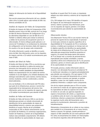 118	 |	 Métodos y técnicas de Mejora Continua del Servicio
benefician al usuario final. Por lo tanto, es importante
adoptar una visión extremo a extremo de los requisitos del
servicio.
CSI y SFA trabajan de la mano. SFA identifica el impacto
de negocio de una interrupción temporal en un
servicio, sistema o proceso. Esta información, junto
con los requisitos de negocio, permite a CSI realizar
recomendaciones para abordar las oportunidades de
mejora.
Observación técnica
Una Observación Técnica (TO) es una reunión interna de
personal de soporte técnico especializado. El personal
se reúne para centrarse en aspectos específicos de la
disponibilidad de TI. El propósito de TO es monitorizar
eventos, a medida que se producen en tiempo real, con
el objetivo específico de identificar las oportunidades
de mejora de la infraestructura de TI actual. TO es más
adecuada para proporcionar beneficios proactivos al
negocio y al usuario final desde dentro del entorno
de TI en tiempo real. La reunión de personal técnico
especializado para estudiar actividades y eventos
específicos dentro de la infraestructura de TI y los procesos
operativos, genera un entorno apto para la identificación
de las oportunidades de mejora.
TO recopila, procesa y analiza información sobre la
situación. Con demasiada frecuencia la actividad de TO
es reactiva por naturaleza y se organiza precipitadamente
para abordar una emergencia. ¿Por qué esperar? Si TO
se incluyera como parte del lanzamiento de un nuevo
servicio, sistema o proceso, por ejemplo, se podrían
identificar y tratar con más rapidez muchos de los
problemas inherentes a cualquier nuevo componente.
Uno de los mejores ejemplos para un TO es el centro
de control de la misión de una agencia espacial. Todos
los especialistas de todos los aspectos de la misión
se reúnen en una sala. Las agencias espaciales no
esperan al lanzamiento del cohete y a experimentar
un problema antes de reunir a los especialistas para
monitorizar, observar y proporcionar retroalimentación.
Se organizan mucho antes del lanzamiento real y
practican la monitorización, observación y provisión de
retroalimentación.
Obviamente, el lanzamiento de un cohete es muy costoso,
pero también lo es el lanzamiento de un nuevo servicio,
sistema o proceso. Por ejemplo, ¿puede permitirse el
negocio un fallo catastrófico de una nueva aplicación ERP?
Por cierto, los lanzamientos de cohetes son interrumpidos
con frecuencia segundos antes del lanzamiento. ¿No
Sistema de Información de Gestión de la Disponibilidad
(AMIS).
Esta sección proporciona información del uso y detalles
sobre cómo se puede aplicar cada método de AM a las
diversas actividades de CSI.
Análisis de Impacto de Fallos de Componentes
El Análisis de Impacto de Fallos de Componentes (CFIA)
identifica puntos únicos de fallo, servicios de TI en riesgo
de fallo de diversos Elementos de Configuración (CI) y
las alternativas disponibles en caso de fallo de un CI.
También se debería utilizar para evaluar la existencia
y validez de los procesos de recuperación para los CI
seleccionados. El mismo enfoque puede aplicarse a un
servicio de TI individual si se correlacionan los elementos
de configuración con las funciones vitales del negocio y
los usuarios a los que da apoyo cada componente.
CSI recibe información cuando se identifica un punto
único de fallo. Esta información, junto con los requisitos
de negocio, permite a CSI realizar recomendaciones para
tratar el fallo.
Análisis del Árbol de Fallos
El Análisis del Árbol de Fallos (FTA) es una técnica que
se emplea para identificar la cadena de eventos que
provocan una interrupción de los servicios de TI. Esta
técnica ofrece modelos detallados de disponibilidad.
Realiza una representación de una cadena de eventos
mediante el uso del álgebra y los símbolos Booleanos. FTA
distingue esencialmente cuatro eventos: eventos básicos,
eventos resultantes, eventos condicionales y eventos
desencadenantes.
Una vez facilitada a CSI, la información del FTA indica
qué parte de la infraestructura, proceso o servicio fue
responsable de las interrupciones del servicio. Esta
información, junto con los requisitos de negocio, permite
a CSI realizar recomendaciones para abordar el fallo.
Análisis de Fallos del Servicio
El Análisis de Fallos del Servicio (SFA) es una técnica
diseñada para proveer un método estructurado de
identificación de las oportunidades de mejora de
disponibilidad extremo a extremo que proporcionen
beneficios al usuario. Muchas de las actividades
involucradas en SFA se alinean estrechamente con las
de Gestión de Problemas. En numerosas organizaciones,
Gestión de Problemas y Gestión de la Disponibilidad
realizan estas actividades conjuntamente. SFA debería
intentar identificar las oportunidades de mejora que
 