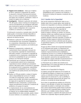 120	 |	 Métodos y técnicas de Mejora Continua del Servicio
que asegura la integridad de los datos y reducirá la
probabilidad de que se produzca una incidencia, o
disminuirá el tiempo de respuesta o resolución de una
incidencia.
5.6.2 Gestión de la Capacidad
Esta sección proporciona información sobre el uso y
detalles sobre cómo se puede aplicar cada método de
Gestión de la Capacidad en las diversas actividades de CSI.
El proceso de Gestión de la Capacidad debe responder
a los requisitos cambiantes de la capacidad de
procesamiento. Se requieren nuevos servicios para
ayudar al negocio a afrontar los cambios. Los servicios
existentes tendrán que modificarse para que incorporen
funcionalidades añadidas. Los servicios antiguos se
quedarán obsoletos, liberando capacidad. La Gestión de
la Capacidad debe asegurar la existencia de hardware,
software y recursos humanos suficientes para dar apoyo a
la capacidad de negocio y a los requisitos de rendimiento
existentes y futuros.
Al igual que AM, la Gestión de la Capacidad desempeña
un rol importante para ayudar a la organización de
soporte de TI a comprender dónde puede añadir valor
mediante el aprovechamiento de las habilidades y
competencias técnicas en un contexto de disponibilidad.
La técnica de la mejora continua puede servir a la Gestión
de la Capacidad a aprovechar esta capacidad técnica.
Puede aplicarse a grupos reducidos de personal técnico o
a un grupo más amplio dentro de un entorno técnico.
La información que se obtiene de la Gestión de la
Capacidad llega a CSI a través del Sistema de Información
de Gestión de la Capacidad (CMIS).
Gestión de la Capacidad de Negocio
Un objetivo principal del subproceso de la Gestión de
la Capacidad de Negocio es asegurar que se tengan en
cuenta y se entiendan los futuros requerimientos de
negocio para los servicios de TI, y que se planifique e
implemente capacidad suficiente para dar apoyo a los
servicios en un periodo de tiempo adecuado.
Por lo tanto, la capacidad para satisfacer los SLR de los
clientes se verá afectada. La Gestión de la Capacidad es
responsable de predecir y contemplar estos cambios.
Estos nuevos requerimientos pueden llamar la atención
de la Gestión de la Capacidad desde múltiples fuentes
diferentes y por múltiples motivos diversos. Pueden
generarlos el negocio u originarse del propio proceso de
Gestión de la Capacidad. Algunos ejemplos podrían ser,
Registro de la incidencia■■ – Dado que el objetivo
de AM es ‘optimizar la organización de soporte’,
la educación y formación del personal de primera
línea, así como la simplificación y/o automatización
del registro de la incidencia, contribuyen a reducir el
tiempo de registro de las incidencias.
Investigación■■ – Mediante la aplicación del método
FTA, AM ayuda a reducir el tiempo de investigación al
crear los procedimientos de investigación adecuados
para el personal de gestión de incidencias. La misma
lógica se aplica al diagnóstico de la causa de la
incidencia, la resolución y la recuperación.
A continuación se presenta un ejemplo sobre cómo AM
puede ayudar a incrementar el tiempo disponible en
el ciclo de vida expandido del incidente mediante la
aplicación de diversas técnicas:
Mediante la aplicación de SFA, AM puede realizar■■
recomendaciones para incrementar la fiabilidad de
los componentes, reduciéndose de esta forma la
probabilidad de que se produzca una incidencia por
primera vez.
Mediante la programación y realización del■■
mantenimiento interno adecuado y necesario de
los componentes (capacidad de mantenimiento),
AM puede contribuir a incrementar la capacidad de
recuperación de los componentes, reduciéndose de
esta forma la probabilidad de que una incidencia
produzca una interrupción temporal.
Garantizando que se programe adecuadamente■■
el mantenimiento externo de los componentes
(capacidad de servicio) realizado por proveedores
externos, AM puede ayudar a incrementar la capacidad
de recuperación de los componentes, reduciéndose
de esta forma la probabilidad de que se produzca
una incidencia que pueda provocar una interrupción
temporal.
Realizar un CFIA para predecir y evaluar el impacto■■
sobre la disponibilidad del servicio de TI debido
a los fallos de componentes, ayuda a identificar
puntos únicos de fallo. AM enviará recomendaciones
de mejora de la capacidad de recuperación y la
fiabilidad de estos componentes, o proporcionará
mejores procedimientos de detección y resolución de
problemas a los grupos de soporte.
La implementación de las recomendaciones de■■
seguridad procedentes de la Gestión de la Seguridad
en relación con la confidencialidad, integridad y
disponibilidad de los datos asociados, ayuda a reducir
el acceso malicioso o no autorizado a los datos, lo
 