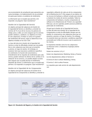 Métodos y técnicas de Mejora Continua del Servicio 	| 	121
capacidad y utilización de cada uno de los componentes
de la infraestructura de TI. Esto asegura el uso óptimo de
los recursos de hardware y software actuales para alcanzar
y mantener los niveles de servicio acordados. Todos los
componentes de hardware y muchos componentes de
software en la infraestructura de TI tienen una capacidad
finita que, una vez superada, pueden provocar problemas
potenciales de rendimiento.
Al igual que la Gestión de la Capacidad del Servicio,
la clave del éxito de la Gestión de la Capacidad de los
Componentes es evitar las dificultades siempre que sea
posible. En consecuencia, este subproceso tiene que ser
proactivo y previsor, en lugar de reactivo. Sin embargo,
en ocasiones tiene que reaccionar a problemas específicos
provocados por la falta de recursos o por la ausencia de
los mismos.
Es importante entender cómo los tres subprocesos
se relacionan entre sí. Analicemos el ejemplo anterior
(Figura 5.8):
Existen tres servicios: A, B y C
Existen tres departamentos: Marketing, Ventas y Finanzas
Los tres departamentos utilizan el Servicio A.
El Servicio B sólo lo utilizan Marketing y Ventas.
El Servicio C sólo lo utiliza Finanzas.
Los requisitos para cada servicio de cada departamento
son:
una recomendación de actualización para aprovechar una
nueva tecnología, o la implementación de una actividad
de ajuste para resolver un problema de rendimiento.
La información que se recopila aquí permite a CSI
responder a la pregunta ‘¿Qué necesitamos?’
Gestión de la Capacidad del Servicio
Un objetivo principal del subproceso de Gestión de
la Capacidad del Servicio es identificar y entender los
servicios de TI, el uso de los recursos, los patrones de
trabajo, picos y valles, así como asegurar que los servicios
pueden satisfacer, y satisfacen, sus objetivos en el SLA.
En este subproceso, el énfasis se centra en la gestión
del rendimiento del servicio, según se determina en los
objetivos incluidos en los SLA o SLR.
La clave del éxito de la Gestión de la Capacidad del
Servicio es evitar las dificultades siempre que sea posible.
Este es otro subproceso que tiene que ser proactivo
y previsor, en lugar de reactivo. Sin embargo, en
ocasiones tiene que reaccionar a problemas específicos
de rendimiento. En función del conocimiento y
entendimiento de los requisitos de rendimiento para cada
servicio, pueden estimarse los efectos de los cambios en la
utilización de los servicios, y es posible adoptar acciones
para asegurar que se pueda alcanzar el rendimiento
requerido del servicio. La información que se recopila aquí
permite a CSI responder a la pregunta ‘¿Qué necesitamos?’
Gestión de la Capacidad de los Componentes
Un objetivo principal del subproceso de Gestión de la
Capacidad de los Componentes es identificar y entender la
Proceso de
Negocio 1
Proceso de
Negocio 4
Proceso de
Negocio 7
Capacidad
del Negocio
32
Marketing
SLAsSLAsSLAsSLAsSLRs
65
Ventas
98
Finanzas
Capacidad
del Servicio
Servicio CServicio BServicio A
Figura 5.8  Vinculación del Negocio y la Gestión de la Capacidad del Servicio
 