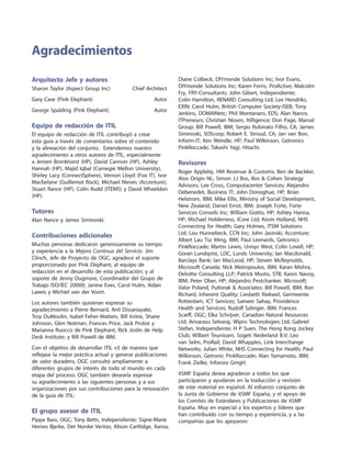Arquitecto Jefe y autores
Sharon Taylor (Aspect Group Inc)	 Chief Architect
Gary Case (Pink Elephant)	 Autor
George Spalding (Pink Elephant)	 Autor
Equipo de redacción de ITIL
El equipo de redacción de ITIL contribuyó a crear
esta guía a través de comentarios sobre el contenido
y la alineación del conjunto. Extendemos nuestro
agradecimiento a otros autores de ITIL, especialmente
a Jeroen Bronkhorst (HP), David Cannon (HP), Ashley
Hannah (HP), Majid Iqbal (Carnegie Mellon University),
Shirley Lacy (ConnectSphere), Vernon Lloyd (Fox IT), Ivor
Macfarlane (Guillemot Rock), Michael Nieves (Accenture),
Stuart Rance (HP), Colin Rudd (ITEMS) y David Wheeldon
(HP).
Tutores
Alan Nance y James Siminoski.
Contribuciones adicionales
Muchas personas dedicaron generosamente su tiempo
y experiencia a la Mejora Continua del Servicio. Jim
Clinch, Jefe de Proyecto de OGC, agradece el soporte
proporcionado por Pink Elephant; al equipo de
redacción en el desarrollo de esta publicación; y al
soporte de Jenny Dugmore, Coordinador del Grupo de
Trabajo ISO/IEC 20000; Janine Eves, Carol Hulm, Aidan
Lawes y Michiel van der Voort.
Los autores también quisieran expresar su
agradecimiento a Pierre Bernard, Anil Dissanayake,
Troy DuMoulin, Isabel Feher-Watters, Bill Irvine, Shane
Johnson, Glen Notman, Frances Price, Jack Probst y
Marianna Ruocco de Pink Elephant; Rick Joslin de Help
Desk Institute; y Bill Powell de IBM.
Con el objetivo de desarrollar ITIL v3 de manera que
reflejase la mejor práctica actual y generar publicaciones
de valor duradero, OGC consultó ampliamente a
diferentes grupos de interés de todo el mundo en cada
etapa del proceso. OGC también desearía expresar
su agradecimiento a las siguientes personas y a sus
organizaciones por sus contribuciones para la renovación
de la guía de ITIL:
El grupo asesor de ITIL
Pippa Bass, OGC; Tony Betts, Independiente; Signe-Marie
Hernes Bjerke, Det Norske Veritas; Alison Cartlidge, Xansa;
Diane Colbeck, DIYmonde Solutions Inc; Ivor Evans,
DIYmonde Solutions Inc; Karen Ferris, ProActive; Malcolm
Fry, FRY-Consultants; John Gibert, Independiente;
Colin Hamilton, RENARD Consulting Ltd; Lex Hendriks,
EXIN; Carol Hulm, British Computer Society-ISEB; Tony
Jenkins, DOMAINetc; Phil Montanaro, EDS; Alan Nance,
ITPreneurs; Christian Nissen, Itilligence; Don Page, Marval
Group; Bill Powell, IBM; Sergio Rubinato Filho, CA; James
Siminoski, SOScorp; Robert E. Stroud, CA; Jan van Bon,
Inform-IT; Ken Wendle, HP; Paul Wilkinson, Getronics
PinkRoccade; Takashi Yagi, Hitachi.
Revisores
Roger Appleby, HM Revenue  Customs; Ben de Backker,
Atos Origin NL; Simon J.J Bos, Bos  Cohen Strategy
Advisors; Lee Cross, Computacenter Services; Alejandro
Debenedet, Business IT; John Donoghue, HP; Brian
Helstrom, IBM; Mike Ellis, Ministry of Social Development,
New Zealand; Daniel Ernst, IBM; Joseph Forte, Forte
Services Conseils Inc; William Giotto, HP; Ashley Hanna,
HP; Michael Holderness, ICore Ltd; Kevin Holland, NHS
Connecting for Health; Gary Holmes, ITSM Solutions
Ltd; Lou Hunnebeck, CCN Inc; John Jasinski, Accenture;
Albert Lau Tsz Ming, IBM; Paul Leenards, Getronics
PinkRoccade; Martin Lewis, Unisys West; Colin Lovell, HP;
Goran Lundqvist, LDC, Lunds University; Ian Macdonald,
Barclays Bank; Ian MacLeod, HP; Steven McReynolds,
Microsoft Canada; Nick Metropoulos, IBM; Karan Mishra,
Deloitte Consulting LLP; Patrick Musto, STB; Karen Navoy,
IBM; Peter Ober, HP; Alejandro Pestchanker, Microsoft;
Valor Poland, Pultorak  Associates; Bill Powell, IBM; Ron
Richard, Inherent Quality; Liesbeth Riekwel, Germeente
Rotterdam, ICT Services; Sameer Sahay, Providence
Health and Services; Rudolf Salinger, IBM; Frances
Scarff, OGC; Elka Schrijver, Canadian Natural Resources
Ltd; Arivarasu Selvaraj, Wipro Technologies Ltd; Gabriel
Stefan, Independiente; H P Suen, The Hong Kong Jockey
Club; Wilbert Teunissen, Sogeti Nederland B.V; Leo
van Selm, ProRail; David Whapples, Link Interchange
Networks; Julian White, NHS Connecting for Health; Paul
Wilkinson, Getronic PinkRoccade; Alan Yamamoto, IBM;
Frank Zielke, Inforora GmgH.
itSMF España desea agradecer a todos los que
participaron y ayudaron en la traducción y revisión
de este material en español. Al esfuerzo conjunto de
la Junta de Gobierno de itSMF España, y el apoyo de
los Comités de Estándares y Publicaciones de itSMF
España. Muy en especial a los expertos y líderes que
han contribuido con su tiempo y experiencia, y a las
compañías que les apoyaron:
Agradecimientos
 