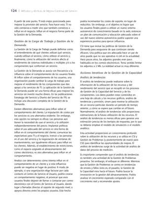 124	 |	 Métodos y técnicas de Mejora Continua del Servicio
podría incrementar los costes de soporte, en lugar de
reducirlos. Sin embargo, si el objetivo es lograr que
los usuarios finales pasen a utilizar un nuevo sistema
autoservicio de conocimiento basado en la web, entonces
un plan de comunicación y educación adecuado sobre el
uso del nuevo sistema autoservicio podría suponer una
experiencia positiva para ejercer influencia.
CSI tiene que revisar las políticas de Gestión de la
Demanda para asegurarse de que continúan siendo
eficaces. Una política que era adecuada hace un par de
años puede que no sea operativa ni útil en la actualidad.
Hace pocos años, los adjuntos grandes eran poco
habituales en los correos electrónicos. Tenía sentido limitar
los adjuntos a 2 Mb. La realidad actual es muy diferente.
Acciones iterativas de la Gestión de la Capacidad
Análisis de tendencias
El análisis de tendencias puede realizarse sobre la
información de la utilización de los recursos y del
rendimiento del servicio que se recopiló en los procesos
de Gestión de la Capacidad del Servicio y de los
componentes. Los datos pueden estar contenidos en
una hoja de cálculo y los recursos gráficos, análisis de
tendencias y previsión, sirven para mostrar la utilización
de un recurso particular durante un periodo de tiempo
anterior, y cómo se espera que cambie en el futuro.
Normalmente, el análisis de tendencias sólo proporciona
estimaciones de la futura utilización de los recursos. El
análisis de tendencias es menos eficaz para generar una
estimación precisa de los tiempos de respuesta, por lo que
se debería emplear el modelo de simulación o el modelo
analítico.
Esta actividad proporciona un conocimiento profundo
sobre la utilización de los recursos y se utiliza en CSI y
Gestión de Problemas (y posteriormente de nuevo para
CSI) para identificar las oportunidades de mejora. El
análisis de tendencias surge de la actividad de análisis de
datos del proceso de medición.
Es importante comprender que el análisis de tendencias
es también una actividad de la Gestión de Problemas
proactiva. Sin embargo, el enfoque es diferente. Mientras
que la Gestión de Problemas se centra en tendencias
de errores y fallos (esto es, el pasado), la Gestión de
la Capacidad mira hacia el futuro. Podría buscar la
innovación en la gestión del almacenamiento. Podría
analizar el crecimiento esperado comparado con el
crecimiento real y recomendar ajustes.
A partir de este punto, TI está mejor posicionada para
mejorar la provisión del servicio. Para hacer esto, TI no
sólo comienza a medir sino que también comienza a
influir en el negocio. Influir en el negocio forma parte de
la Gestión de la Demanda.
Gestión de la Carga de Trabajo y Gestión de la
Demanda
La Gestión de la Carga de Trabajo puede definirse como
el entendimiento de qué clientes utilizan qué servicio,
cuándo utilizan el servicio, cómo utilizan el servicio y,
finalmente, cómo la utilización del servicio afecta al
rendimiento de sistemas individuales o múltiples y/o a los
componentes que conforman un servicio.
La Gestión de la Demanda se asocia con frecuencia a la
influencia sobre el comportamiento de los usuarios finales.
Al influir sobre el comportamiento de los usuarios, una
organización puede cambiar la carga de trabajo para
mejorar el rendimiento de los componentes que dan
apoyo a los servicios de TI. La aplicación de la Gestión de
la Demanda puede ser una forma eficaz para mejorar los
servicios sin invertir mucho dinero. En las publicaciones
Estrategia del Servicio y Diseño del Servicio de ITIL se
incluye una discusión completa de la Gestión de la
Demanda.
Existen diferentes alternativas para influir sobre el
comportamiento del cliente. La imputación de costes por
los servicios es una alternativa evidente. Sin embargo,
esta opción no siempre es eficaz. Las personas aún
tienen la necesidad de usar el servicio y lo utilizarán
independientemente del precio. Implantar políticas
sobre el uso adecuado del servicio es otra forma de
influir en el comportamiento del cliente; comunicar las
expectativas para TI y el negocio, instruir a las personas
en el uso del servicio y la negociación de ventanas de
mantenimiento, son igualmente eficaces para influir en
los clientes. Además, el establecimiento de restricciones,
como el espacio asignado al almacenamiento del
correo electrónico, es otra alternativa para influir en el
comportamiento.
Analice con detenimiento cómo intenta influir en el
comportamiento de un cliente y si esta influencia
puede ser negativa en lugar de positiva. A modo de
ejemplo, si una organización elige facturar por cada
contacto al Centro de Servicio al Usuario, podría crearse
un comportamiento negativo, al provocar que esos
usuarios finales dejaran de llamar o contactar por correo
electrónico con el Centro de Servicio al Usuario, dando
lugar a llamadas directas al soporte de segundo nivel, o
apoyos directos entre los propios usuarios. Este hecho
 