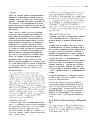 Métodos y técnicas de Mejora Continua del Servicio 	| 	125
Cuando simule las tasas de llegada de las transacciones,
haga que parte del personal introduzca una serie de
transacciones de scripts preparados, o utilice software para
introducir las mismas transacciones programadas con una
tasa de llegadas aleatoria. Cualquiera de estos métodos
requiere tiempo y esfuerzo de preparación y ejecución.
Sin embargo, su coste puede estar justificado en
organizaciones con sistemas muy grandes, donde el coste,
y las implicaciones de rendimiento vinculadas, adquieren
gran importancia.
Modelos de línea de referencia
Las mejoras son graduales e incrementales por naturaleza.
¿Cómo puede afirmarse que se ha mejorado si no se
estableció una línea de referencia antes de adoptar la
mejora?
La primera etapa en el modelado es crear un modelo
de línea de referencia que refleje el rendimiento que se
está alcanzando. El modelado predictivo puede realizarse
una vez se crea este modelo de línea de referencia. Si
el modelo de línea de referencia es preciso, entonces la
precisión del resultado predicho de los cambios es fiable.
La Gestión del Servicio y de la Capacidad de los
Componentes eficaz, junto con las técnicas de modelado,
permiten a la Gestión de la Capacidad responder a las
preguntas ‘¿Qué pasa si?’: ‘¿Qué pasa si el rendimiento
del servicio A se duplica?’ ‘¿Qué pasa si el servicio B se
traslada del procesador actual a otro procesador nuevo?
– ¿Cómo cambiarán los tiempos de respuesta en los dos
servicios?’
La Figura 5.12 ilustra cómo CSI puede utilizar relaciones
complejas entre la Gestión de la Capacidad y el resto de
procesos de gestión del servicio.
A primera vista el diagrama parece complicado. Sin
embargo, representa las entradas y salidas del resto de
procesos de gestión del servicio que entran y salen de
las diversas actividades secundarias de la Gestión de la
Capacidad. CSI utilizará esta información para ayudar a
la Gestión de la Capacidad a planificar la capacidad y el
rendimiento futuro, e identificar las oportunidades de
mejora.
5.6.3 Gestión de la Continuidad del Servicio
de TI
Esta sección proporciona información práctica sobre el
uso y detalles de cómo se puede aplicar cada método de
Gestión de la Continuidad del Servicio de TI (ITSCM), en
las diversas actividades de CSI.
Modelado
Los tipos de modelado abarcan desde las estimaciones
basadas en la experiencia y en la información sobre la
utilización actual de los recursos, hasta estudios pilotos,
prototipos y benchmarks a gran escala. Los primeros son
más económicos y más razonables para las decisiones
del día a día, mientras que los últimos son caros aunque
pueden ser aconsejables cuando se implemente un nuevo
gran proyecto.
Debido a que no es posible contar con un duplicado
exacto de la infraestructura para realizar pruebas, CSI
emplea la información procedente de la actividad de
modelado de la Gestión de la Capacidad para predecir
el comportamiento de las mejoras del servicio antes de
realizar la mejora de forma efectiva. Esto puede evitar
implementaciones costosas o problemas en el futuro.
Los resultados del modelado pueden servir a la Gestión
de Cambios para evaluar el impacto de un cambio sobre
la infraestructura o pueden utilizarse como parte de la
prueba de la entrega. Independientemente de que la
utilice otro proceso antes de que la información llegue
hasta CSI, el modelado es una herramienta valiosa.
El modelado también se puede utilizar junto con la
Gestión de la Demanda para predecir los posibles efectos
de los esfuerzos e iniciativas de la Gestión de la Demanda.
Esto permite a TI responder a preguntas como ‘¿qué
ocurre si fallamos?’ y ‘¿qué ocurre si tenemos éxito?’.
Modelado analítico
Los modelos analíticos son representaciones del
comportamiento de sistemas informáticos, generadas
mediante técnicas matemáticas como la teoría de colas.
Cuando se ejecuta el modelo, la teoría de colas sirve para
calcular los tiempos de respuesta del sistema informático.
Si los tiempos de respuesta predichos por el modelo son
suficientemente próximos a los tiempos de respuesta
registrados en la práctica, puede concluirse que el modelo
es una representación precisa del sistema informático. La
técnica de modelado analítico requiere menos tiempo y
esfuerzo que el modelo de simulación, pero normalmente
proporciona resultados menos precisos. El modelo
también debe mantenerse actualizado.
Modelado de simulación
La simulación implica el modelado de eventos discretos,
como las tasas de llegada de transacciones, con respecto a
una configuración hardware dada. Este tipo de modelado
puede ser muy preciso para dimensionar nuevas
aplicaciones o predecir los efectos de los cambios en las
aplicaciones existentes. También puede consumir mucho
tiempo y resultar costoso.
 