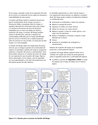 Métodos y técnicas de Mejora Continua del Servicio 	| 	127
Es inevitable experimentar un cierto nivel de riesgo si
una organización desea alcanzar sus objetivos. La gestión
eficaz del riesgo ayuda a mejorar el rendimiento mediante
su contribución para:
Incrementar la certidumbre y reducir las sorpresas■■
Mejorar la entrega del servicio■■
Gestionar el cambio con mayor eficacia■■
Utilizar los recursos con mayor eficacia■■
Mejorar la gestión a todos los niveles gracias a una■■
mejor toma de decisiones
Reducir el despilfarro y el fraude, y mejorar el valor■■
obtenido por el dinero
Innovar■■
Gestionar las actividades de contingencia y■■
mantenimiento.
Relación de la gestión del riesgo con la seguridad,
protección y continuidad del negocio
La gestión del riesgo debería realizarse dentro de un
contexto más amplio que incluya las preocupaciones
sobre la seguridad, protección y continuidad del negocio:
La política y práctica de■■ Seguridad y Salud se ocupa
de asegurar que el lugar de trabajo sea un entorno
seguro.
de los riesgos, calculado a partir de la evaluación del valor
de los activos y la evaluación de los niveles de amenazas y
vulnerabilidades de estos activos.
La Gestión del Riesgo implica la existencia de procesos
para la monitorización de los riesgos, el acceso a
información fiable y actualizada sobre los riesgos, el
equilibrio adecuado de control para tratar estos riesgos,
y la existencia de procesos de toma de decisiones
respaldados por un marco de trabajo de análisis y
evaluación del riesgo. La Gestión del Riesgo también
implica la identificación, selección y adopción de
contramedidas justificadas por los riesgos identificados
para los activos en términos de su impacto potencial
sobre los servicios en caso de fallo, y la reducción de tales
riesgos a un nivel aceptable.
La Gestión del Riesgo cubre una amplia gama de temas,
entre los que se incluye la gestión de la continuidad del
negocio, la seguridad, la gestión del riesgo en programas/
proyectos y la gestión del servicio a nivel operativo. Estos
temas deben situarse en el contexto del marco de trabajo
de una organización para la gestión del riesgo. Algunos
temas relacionados con los riesgos, como la seguridad,
son muy especializados y esta guía sólo proporciona una
descripción general de tales aspectos.
Para evitar el impacto
de fallos (percibidos
o reales) a través de
campañas de
desprestigio públicas
o comerciales,
pérdida financiera
Para alcanzar y
demostrar verdadero
gobierno corporativo
y abordar nuevas
políticas
Para lograr beneficios
y aprovechar las
oportunidades, como
facilitar la innovación
a través de las nuevas
tecnologías
Para mantener la
continuidad del
negocio y la provisión
de servicios frente a
circunstancias adversas,
por ejemplo, en caso
de quiebra de algún
proveedor, fallos de
seguridad o desastres
naturales
Para controlar la
adquisición
(o desarrollo) de
nuevos productos o
servicios a través del
aprovisionamiento
adecuado y los
acuerdos contractuales
Para cumplir con
los requisitos legales
y regulatorios por
ejemplo, Ley de
Protección de Datos,
Ley Sarbanes-Oxley,
HIPAA, las directivas
de la UE, Salud y
Seguridad en el
Trabajo, auditorías
Para demostrar la
conformidad con las
mejores prácticas y
normas, por ejemplo
ISO 20000, COBIT,
ISO 27001, ISO17799,
requisitos de calidad
Para la gestión de
proveedores y
servicios actuales
Para gestionar los
cambios externos en
términos de cultura,
entornos políticos, etc
Para adaptarse a
los cambios en el
mercado y/o las
necesidades de
los clientes Provisión de
Servicios
de Negocio
Figura 5.13  Razones para un proceso de Gestión del Riesgo
 