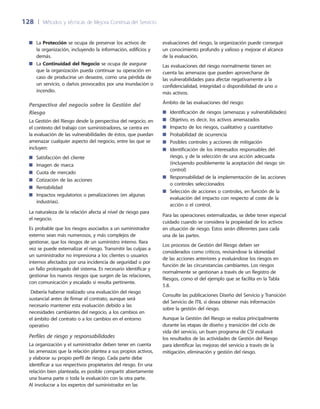 128	 |	 Métodos y técnicas de Mejora Continua del Servicio
evaluaciones del riesgo, la organización puede conseguir
un conocimiento profundo y valioso y mejorar el alcance
de la evaluación.
Las evaluaciones del riesgo normalmente tienen en
cuenta las amenazas que pueden aprovecharse de
las vulnerabilidades para afectar negativamente a la
confidencialidad, integridad o disponibilidad de uno o
más activos.
Ámbito de las evaluaciones del riesgo:
Identificación de riesgos (amenazas y vulnerabilidades)■■
Objetivo, es decir, los activos amenazados■■
Impacto de los riesgos, cualitativo y cuantitativo■■
Probabilidad de ocurrencia■■
Posibles controles y acciones de mitigación■■
Identificación de los interesados responsables del■■
riesgo, y de la selección de una acción adecuada
(incluyendo posiblemente la aceptación del riesgo sin
control)
Responsabilidad de la implementación de las acciones■■
o controles seleccionados
Selección de acciones o controles, en función de la■■
evaluación del impacto con respecto al coste de la
acción o el control.
Para las operaciones externalizadas, se debe tener especial
cuidado cuando se considera la propiedad de los activos
en situación de riesgo. Estos serán diferentes para cada
una de las partes.
Los procesos de Gestión del Riesgo deben ser
considerados como críticos, revisándose la idoneidad
de las acciones anteriores y evaluándose los riesgos en
función de las circunstancias cambiantes. Los riesgos
normalmente se gestionan a través de un Registro de
Riesgos, como el del ejemplo que se facilita en la Tabla
5.8.
Consulte las publicaciones Diseño del Servicio y Transición
del Servicio de ITIL si desea obtener más información
sobre la gestión del riesgo.
Aunque la Gestión del Riesgo se realiza principalmente
durante las etapas de diseño y transición del ciclo de
vida del servicio, un buen programa de CSI evaluará
los resultados de las actividades de Gestión del Riesgo
para identificar las mejoras del servicio a través de la
mitigación, eliminación y gestión del riesgo.
La■■ Protección se ocupa de preservar los activos de
la organización, incluyendo la información, edificios y
demás.
La■■ Continuidad del Negocio se ocupa de asegurar
que la organización pueda continuar su operación en
caso de producirse un desastre, como una pérdida de
un servicio, o daños provocados por una inundación o
incendio.
Perspectiva del negocio sobre la Gestión del
Riesgo
La Gestión del Riesgo desde la perspectiva del negocio, en
el contexto del trabajo con suministradores, se centra en
la evaluación de las vulnerabilidades de éstos, que puedan
amenazar cualquier aspecto del negocio, entre las que se
incluyen:
Satisfacción del cliente■■
Imagen de marca■■
Cuota de mercado■■
Cotización de las acciones■■
Rentabilidad■■
Impactos regulatorios o penalizaciones (en algunas■■
industrias).
La naturaleza de la relación afecta al nivel de riesgo para
el negocio.
Es probable que los riesgos asociados a un suministrador
externo sean más numerosos, y más complejos de
gestionar, que los riesgos de un suministro interno. Rara
vez se puede externalizar el riesgo. Transmitir las culpas a
un suministrador no impresiona a los clientes o usuarios
internos afectados por una incidencia de seguridad o por
un fallo prolongado del sistema. Es necesario identificar y
gestionar los nuevos riesgos que surgen de las relaciones,
con comunicación y escalado si resulta pertinente.
Debería haberse realizado una evaluación del riesgo
sustancial antes de firmar el contrato, aunque será
necesario mantener esta evaluación debido a las
necesidades cambiantes del negocio, a los cambios en
el ámbito del contrato o a los cambios en el entorno
operativo
Perfiles de riesgo y responsabilidades
La organización y el suministrador deben tener en cuenta
las amenazas que la relación plantea a sus propios activos,
y elaborar su propio perfil de riesgo. Cada parte debe
identificar a sus respectivos propietarios del riesgo. En una
relación bien planteada, es posible compartir abiertamente
una buena parte o toda la evaluación con la otra parte.
Al involucrar a los expertos del suministrador en las
 