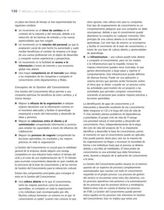 130	 |	 Métodos y técnicas de Mejora Continua del Servicio
otros ignoran, más valioso eres para tu compañía).
Este tipo de acaparamiento de conocimiento es un
comportamiento peligroso que una compañía no debe
recompensar, debido a que el conocimiento puede
abandonar la compañía en cualquier momento. Otro
principio de una cultura abierta es la voluntad de
aprendizaje. Con este tipo de entorno se recompensa
y facilita el crecimiento de la base de conocimiento, a
través de una base de cultura abierta y oportunidades
de aprendizaje.
La■■ infraestructura – una cultura puede estar abierta
a compartir el conocimiento, pero sin los medios
o la infraestructura que la respalde, incluso las
mejores intenciones pueden verse truncadas, lo que
genera desmotivación a largo plazo y reprime el
comportamiento. Esta infraestructura puede definirse
de diversas formas. Puede ser una aplicación o
sistema técnico que permita recibir formación online
al ritmo que se desee, o puede ser un proceso como
las actividades post-mortem de un proyecto o las
actividades que permiten compartir conocimiento
reuniendo al personal para analizar mejores prácticas y
lecciones aprendidas.
La identificación de gaps de conocimiento y el
intercambio y desarrollo resultante de ese conocimiento
debe integrarse en CSI a lo largo del ciclo de vida de
TI. Esto también plantea problemas de dependencias
y prioridades. El propio ciclo de vida de TI otorga
una prioridad natural al intercambio y desarrollo del
conocimiento. Pero, independientemente de la etapa
del ciclo de vida del proyecto de TI, es importante
identificar y desarrollar la base de conocimiento, previo
al momento en que el conocimiento pueda ser aplicado.
Esto puede parecer obvio pero, aún así, la mayoría de
las organizaciones no llegan a reconocer la necesidad de
formar a los individuos hasta que el proceso se detiene
debido a una falta de habilidades. El intercambio de
conocimiento es una actividad que debe fomentarse
antes, durante y después de la aplicación de conocimiento
a la tarea.
La Gestión del Conocimiento podría situarse en el extremo
opuesto de un espectro de procesos completamente
automatizados que cuentan con todo el conocimiento
requerido en el propio proceso. Los procesos de gestión
del servicio se encuentran entre estos dos extremos, con
los procesos operativos más próximos a la automatización
de los procesos que los procesos tácticos y estratégicos.
Debería tener esto en cuenta al diseñar los procesos
de ITSM. La Gestión del Conocimiento puede permitir
éxitos rápidos en los procesos más intensivos en Gestión
del Conocimiento. Esto no implica que exista una
un plazo tan breve de tiempo se han experimentado los
siguientes cambios:
Un incremento en el■■ ritmo de cambios en el
contexto de la industria y del mercado, debido a la
reducción de las barreras de entrada y a las nuevas
oportunidades que han surgido
Un incremento en la■■ rotación del personal, ya que la
aceptación social de este hecho ha aumentado y suele
resultar beneficioso el cambiar de empresa a lo largo
de una carrera profesional con el objeto de desarrollar
y compartir nuevas experiencias y perspectivas.
Un incremento en la facilidad de■■ acceso a la
información a través de Internet y una economía
global más abierta
Una mayor■■ competencia en el mercado que obliga
a los empleados de las compañías a compartir el
conocimiento entre departamentos y filiales.
Conceptos de la Gestión del Conocimiento
Una Gestión del Conocimiento eficaz permite a una
compañía optimizar los beneficios de estos cambios, y al
mismo tiempo:
Mejorar la■■ eficacia de la organización al adoptar
mejores decisiones con la información correcta en
el momento adecuado, y facilitar el aprendizaje
empresarial a través del intercambio y desarrollo de
ideas y personas
Mejorar las■■ relaciones entre el cliente y el
suministrador compartiendo información y servicios
para ampliar las capacidades a través de esfuerzos de
colaboración
Mejorar los■■ procesos de negocio compartiendo las
lecciones aprendidas, los resultados y las mejores
prácticas en toda la organización.
La Gestión del Conocimiento es crucial para la viabilidad
general de la empresa, desde adquirir una ventaja
competitiva en una industria hasta reducir el tiempo del
ciclo y el coste de una implementación de TI. El método
para acumular conocimiento depende en gran medida de
la estructura de la base de conocimiento y de las normas
de Gestión del Conocimiento para la interacción cultural.
Existen dos componentes principales para conseguir el
éxito en la Gestión del Conocimiento:
Una■■ cultura abierta en la que el conocimiento,
tanto las mejores prácticas como las lecciones
aprendidas, se comparta en toda la organización
y los individuos sean recompensados por ello.
Muchas culturas fomentan un entorno en el que ‘el
conocimiento es poder’ (cuanto más conoces lo que
 