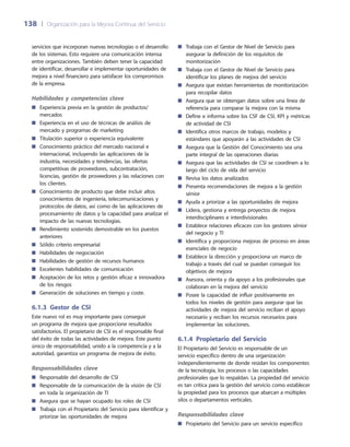 138	 |	 Organización para la Mejora Continua del Servicio
Trabaja con el Gestor de Nivel de Servicio para■■
asegurar la definición de los requisitos de
monitorización
Trabaja con el Gestor de Nivel de Servicio para■■
identificar los planes de mejora del servicio
Asegura que existan herramientas de monitorización■■
para recopilar datos
Asegura que se obtengan datos sobre una línea de■■
referencia para comparar la mejora con la misma
Define e informa sobre los CSF de CSI, KPI y métricas■■
de actividad de CSI
Identifica otros marcos de trabajo, modelos y■■
estándares que apoyarán a las actividades de CSI
Asegura que la Gestión del Conocimiento sea una■■
parte integral de las operaciones diarias
Asegura que las actividades de CSI se coordinen a lo■■
largo del ciclo de vida del servicio
Revisa los datos analizados■■
Presenta recomendaciones de mejora a la gestión■■
sénior
Ayuda a priorizar a las oportunidades de mejora■■
Lidera, gestiona y entrega proyectos de mejora■■
interdisciplinares e interdivisionales
Establece relaciones eficaces con los gestores sénior■■
del negocio y TI
Identifica y proporciona mejoras de proceso en áreas■■
esenciales de negocio
Establece la dirección y proporciona un marco de■■
trabajo a través del cual se puedan conseguir los
objetivos de mejora
Asesora, orienta y da apoyo a los profesionales que■■
colaboran en la mejora del servicio
Posee la capacidad de influir positivamente en■■
todos los niveles de gestión para asegurar que las
actividades de mejora del servicio reciban el apoyo
necesario y reciban los recursos necesarios para
implementar las soluciones.
6.1.4 Propietario del Servicio
El Propietario del Servicio es responsable de un
servicio específico dentro de una organización
independientemente de donde residan los componentes
de la tecnología, los procesos o las capacidades
profesionales que lo respaldan. La propiedad del servicio
es tan crítica para la gestión del servicio como establecer
la propiedad para los procesos que abarcan a múltiples
silos o departamentos verticales.
Responsabilidades clave
Propietario del Servicio para un servicio específico■■
servicios que incorporan nuevas tecnologías o el desarrollo
de los sistemas. Esto requiere una comunicación intensa
entre organizaciones. También deben tener la capacidad
de identificar, desarrollar e implementar oportunidades de
mejora a nivel financiero para satisfacer los compromisos
de la empresa.
Habilidades y competencias clave
Experiencia previa en la gestión de productos/■■
mercados
Experiencia en el uso de técnicas de análisis de■■
mercado y programas de marketing
Titulación superior o experiencia equivalente■■
Conocimiento práctico del mercado nacional e■■
internacional, incluyendo las aplicaciones de la
industria, necesidades y tendencias, las ofertas
competitivas de proveedores, subcontratación,
licencias, gestión de proveedores y las relaciones con
los clientes.
Conocimiento de producto que debe incluir altos■■
conocimientos de ingeniería, telecomunicaciones y
protocolos de datos, así como de las aplicaciones de
procesamiento de datos y la capacidad para analizar el
impacto de las nuevas tecnologías.
Rendimiento sostenido demostrable en los puestos■■
anteriores
Sólido criterio empresarial■■
Habilidades de negociación■■
Habilidades de gestión de recursos humanos■■
Excelentes habilidades de comunicación■■
Aceptación de los retos y gestión eficaz e innovadora■■
de los riesgos
Generación de soluciones en tiempo y coste.■■
6.1.3  Gestor de CSI
Este nuevo rol es muy importante para conseguir
un programa de mejora que proporcione resultados
satisfactorios. El propietario de CSI es el responsable final
del éxito de todas las actividades de mejora. Este punto
único de responsabilidad, unido a la competencia y a la
autoridad, garantiza un programa de mejora de éxito.
Responsabilidades clave
Responsable del desarrollo de CSI■■
Responsable de la comunicación de la visión de CSI■■
en toda la organización de TI
Asegura que se hayan ocupado los roles de CSI■■
Trabaja con el Propietario del Servicio para identificar y■■
priorizar las oportunidades de mejora
 