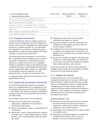 Organización para la Mejora Continua del Servicio 	| 	141
P = Responsabilidad principal
S = Responsabilidad secundaria
Gestor de CSI Gestión de Nivel de
Servicio
Propietario del
Servicio
Buenos conocimientos técnicos y capacidad para convertir
los requisitos técnicos y las especificaciones en conceptos de
negocio fáciles de entender, y viceversa
S P S
Innovador con respecto a la calidad del servicio y su mejora
dentro de los límites de la organización (recursos, presupuestarios,
legales, etc.)
P P P
Buenas habilidades de organización y planificación P P P
Buenas habilidades de gestión de fabricantes S P S
6.1.5 Propietario del Proceso
La fase de planificación inicial de cualquier proyecto de
ITIL debe incluir la designación del rol de Propietario del
Proceso. Este rol clave es responsable de la calidad general
del proceso y supervisa la gestión de, y la conformidad
de la organización con respecto a, los flujos de proceso,
procedimientos, modelos de datos, políticas y tecnologías
asociados a los procesos de negocio de TI.
El Propietario del Proceso desempeña el rol esencial de
líder, responsable de diseño, defensor, asesor y protector
del proceso. Normalmente, un Propietario del Proceso
debería ser un gestor de nivel sénior con credibilidad,
influencia y autoridad en todas las áreas afectadas por las
actividades del proceso. El Responsable del Proceso debe
poseer la capacidad de influir y asegurar la conformidad
con las políticas y procesos existentes en los silos
departamentales y culturales de la organización de TI.
La publicación Diseño del Servicio de ITIL define el rol de
Responsable del Proceso.
6.1.6  Gestión del Conocimiento del Servicio
La Gestión del Conocimiento requiere una propiedad
eficaz y con autoridad dentro de una organización. El rol
de propietario del proceso de Gestión del Conocimiento
es clave debido a que diseñará, entregará y mantendrá la
estrategia, el proceso y los procedimientos de la Gestión
del Conocimiento.
Las actividades clave de este rol son las siguientes:
Asumir el rol de Gestión del Conocimiento,■■
asegurando la conformidad con las políticas y
procesos de la organización
Diseñar la identificación, captura y mantenimiento del■■
conocimiento
Identificación, control y almacenamiento de cualquier■■
información que se estime relevante para los servicios
provistos, que no esté disponible a través de ningún
otro medio
Mantenimiento de los ítems de conocimiento■■
controlados para asegurar su vigencia
Asegurar que todos los ítems de conocimiento sean■■
accesibles por todos aquellos que los necesiten de
una forma eficaz y eficiente
Divulgación de la información del conocimiento que■■
se mantiene para asegurar que la información no se
duplique y sea reconocida como una fuente central de
información, etc.
Actuar como consejero del negocio y del personal de■■
TI sobre los asuntos relacionados con la Gestión del
Conocimiento, incluyendo las decisiones de la política
sobre el almacenamiento, valor, valía, etc.
El volumen Transición del Servicio incluye información
detallada sobre la Gestión del Conocimiento y el Sistema
de Gestión del Conocimiento del Servicio.
6.1.7 Analista de informes
El analista de informes es un rol clave para CSI y
colaborará frecuentemente con los roles de Gestión del
Nivel de Servicio. El analista de informes revisa y analiza
datos de los componentes, sistemas y subsistemas para
conseguir logros de servicio extremo a extremo. El
analista de informes también identificará las tendencias y
establecerá si estas tendencias son positivas o negativas.
Posteriormente, esta información se empleará en la
presentación de los datos.
Responsabilidades clave
Participar en las reuniones de CSI y en las reuniones■■
de Gestión del Nivel de Servicio para asegurar la
validez de las métricas de los informes, umbrales de
notificación y de la solución general
Responsable de la consolidación de los datos recibidos■■
de múltiples fuentes
Responsable de identificar tendencias y proporcionar■■
retroalimentación sobre las mismas, como por
ejemplo, si se trata de tendencias positivas o
 