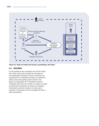 146	 |	 Organización para la Mejora Continua del Servicio
6.3  Resumen
En este capítulo se han comentado una serie de nuevos
roles. Estos nuevos roles encarnan los conceptos de
una organización orientada al servicio. Para dirigir una
organización de TI tradicional centrada en la excelencia
técnica, estos roles pueden parecer extraños. Para
dirigir una organización de TI orientada al servicio e
innovadora, estos roles son cruciales. La mejora no surgirá
por generación espontánea. Se requiere un programa
estructurado y procesos maduros. Los roles que se
muestran a continuación son los encargados de llevar a
cabo ese programa.
Gestor
de CSI
Servicios de
Aplicación
de Negocio
Infraestructura
/Servicios
Técnicos
Servicios
Profesionales
Gestor de
Nivel de Servicio
Informe de Servicio Mensual
(al Cliente)
Cliente
Propietario del Servicio
Identificar
Oportunidades
de Mejora
Informe
de Servicio
Mensual
al
Gestor de
la Unidad
de Negocio
Gestor
del Servicio
Figura 6.4  Roles de Gestión del Servicio y participación del cliente
 