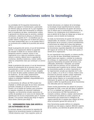 Las actividades de CSI requerirán herramientas de
software que apoyen la monitorización y generación
de informes sobre los servicios de TI y que respalden
los procesos de ITSM. Estas herramientas se utilizarán
para la recopilación de datos, monitorización, análisis
y generación de informes para los servicios y también
contribuirán a determinar la eficacia y la eficiencia de
los procesos de gestión de TI. Los beneficios que se
pueden obtener a largo plazo son el ahorro de costes y
una mayor productividad, que a su vez pueden llevar a
un incremento de la calidad de la provisión del servicio
de TI.
Desde la perspectiva del servicio, el uso de herramientas
permite a una organización obtener la capacidad
de entender el estado de sus servicios desde una
perspectiva extremo a extremo. Incluso si una
organización no es capaz de monitorizar servicios
extremo a extremo, debería tener la capacidad de
monitorizar, identificar tendencias y realizar análisis
sobre los componentes clave que constituyen un servicio
de TI.
Desde la perspectiva del proceso, el uso de herramientas
permite la centralización de los procesos clave y la
automatización e integración de los procesos principales
de gestión del servicio. Los datos en bruto, recogidos
en las bases de datos pueden analizarse para identificar
las tendencias. De este modo, posteriormente
se podrán implementar medidas preventivas que
mejoren la estabilidad, fiabilidad y disponibilidad de la
infraestructura de TI.
Las herramientas de software de ITSM actuales han
ampliado su ámbito para pasar de ser meras soluciones
puntuales centradas en el Centro de Servicio al
Usuario o en la Gestión de Cambios, para convertirse
en paquetes completos de soluciones totalmente
integradas. Las herramientas actuales representan un
cambio de paradigma en la nueva era de sistemas ERP
(planificación de recursos empresariales) para TI. Durante
décadas, TI ha provisto sistemas para dirigir el negocio;
ahora existen sistemas para dirigir TI.
7.1  Herramientas para dar apoyo a
las actividades de CSI
Es necesario abordar y documentar los requisitos de
mejora de las herramientas durante la evaluación de
‘¿Dónde deseamos estar?’ Estos requisitos varían en
función del proceso y la madurez de la tecnología.
La tecnología incluye específicamente los sistemas
y conjuntos de herramientas de gestión del servicio
que se utilizan para la monitorización y control de los
sistemas y los componentes de la infraestructura, y
para la gestión de los flujos de trabajo que se basan en
procesos, como la Gestión de Incidencias.
Sin duda, las herramientas de gestión del servicio son
indispensables. No obstante, un buen personal, buenas
descripciones de los procesos y buenos procedimientos
e instrucciones de trabajo son la base para gestionar
el servicio con éxito. La necesidad y la sofisticación de
las herramientas requeridas dependen de la necesidad
del negocio de servicios de TI y, hasta cierto punto, el
tamaño de la organización.
En una organización muy pequeña, un sistema sencillo,
con una base de datos desarrollada internamente
puede bastar para registrar y controlar las incidencias.
Sin embargo, en organizaciones más grandes pueden
requerirse herramientas de gestión del servicio muy
sofisticadas, distribuidas e integradas, que puedan
vincular todos los procesos con los conjuntos de
herramientas para la gestión de los sistemas. Aunque
las herramientas pueden ser activos importantes en
las organizaciones actuales que dependen de TI, sólo
son un medio, y no un fin en sí mismas. Analice cómo
funcionan los procesos actuales cuando implemente
los procesos de gestión del servicio. El punto de
partida siempre debería ser la necesidad exclusiva de
información de gestión de cada organización. Esto
ayudará a definir las especificaciones de las herramientas
más adecuadas para esa organización.
Existen muchas herramientas que apoyan los procesos
principales de ITSM, y otras que dan apoyo al gobierno
de TI en su totalidad, que requerirán la integración
con las herramientas de ITSM. Normalmente, es
necesario combinar, ordenar y analizar colectivamente
la información procedente de ambos conjuntos de
herramientas para proporcionar la inteligencia de
negocio general que se requiere para mejorar de forma
eficaz la provisión general del servicio de TI.
Estas herramientas pueden definirse en categorías
generales que dan apoyo y registran diferentes aspectos
de los sistemas y los dominios de gestión del servicio:
7	Consideraciones sobre la tecnología
 