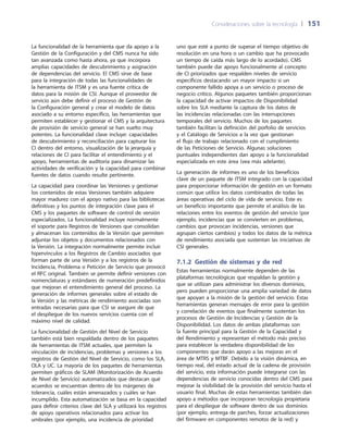 Consideraciones sobre la tecnología 	| 	151
uno que esté a punto de superar el tiempo objetivo de
resolución en una hora o un cambio que ha provocado
un tiempo de caída más largo de lo acordado). CMS
también puede dar apoyo funcionalmente al concepto
de CI priorizados que respalden niveles de servicio
específicos destacando un mayor impacto si un
componente fallido apoya a un servicio o proceso de
negocio crítico. Algunos paquetes también proporcionan
la capacidad de activar impactos de Disponibilidad
sobre los SLA mediante la captura de los datos de
las incidencias relacionadas con las interrupciones
temporales del servicio. Muchos de los paquetes
también facilitan la definición del porfolio de servicios
y el Catálogo de Servicios a la vez que gestionan
el flujo de trabajo relacionado con el cumplimiento
de las Peticiones de Servicio. Algunas soluciones
puntuales independientes dan apoyo a la funcionalidad
especializada en este área (vea más adelante).
La generación de informes es uno de los beneficios
clave de un paquete de ITSM integrado con la capacidad
para proporcionar información de gestión en un formato
común que utilice los datos combinados de todas las
áreas operativas del ciclo de vida de servicio. Este es
un beneficio importante que permite el análisis de las
relaciones entre los eventos de gestión del servicio (por
ejemplo, incidencias que se convierten en problemas,
cambios que provocan incidencias, versiones que
agrupan ciertos cambios) y todos los datos de la métrica
de rendimiento asociada que sustentan las iniciativas de
CSI generales.
7.1.2  Gestión de sistemas y de red
Estas herramientas normalmente dependen de las
plataformas tecnológicas que respaldan la gestión y
que se utilizan para administrar los diversos dominios,
pero pueden proporcionar una amplia variedad de datos
que apoyan a la misión de la gestión del servicio. Estas
herramientas generan mensajes de error para la gestión
y correlación de eventos que finalmente sustentan los
procesos de Gestión de Incidencias y Gestión de la
Disponibilidad. Los datos de ambas plataformas son
la fuente principal para la Gestión de la Capacidad y
del Rendimiento y representan el método más preciso
para establecer la verdadera disponibilidad de los
componentes que darán apoyo a las mejoras en el
área de MTRS y MTBF. Debido a la visión dinámica, en
tiempo real, del estado actual de la cadena de provisión
del servicio, esta información puede integrarse con las
dependencias de servicio conocidas dentro del CMS para
mejorar la visibilidad de la provisión del servicio hasta el
usuario final. Muchas de estas herramientas también dan
apoyo a métodos que incorporan tecnología propietaria
para el despliegue de software dentro de sus dominios
(por ejemplo, entrega de parches, forzar actualizaciones
del firmware en componentes remotos de la red) y
La funcionalidad de la herramienta que da apoyo a la
Gestión de la Configuración y del CMS nunca ha sido
tan avanzada como hasta ahora, ya que incorpora
amplias capacidades de descubrimiento y asignación
de dependencias del servicio. El CMS sirve de base
para la integración de todas las funcionalidades de
la herramienta de ITSM y es una fuente crítica de
datos para la misión de CSI. Aunque el proveedor de
servicio aún debe definir el proceso de Gestión de
la Configuración general y crear el modelo de datos
asociado a su entorno específico, las herramientas que
permiten establecer y gestionar el CMS y la arquitectura
de provisión de servicio general se han vuelto muy
potentes. La funcionalidad clave incluye: capacidades
de descubrimiento y reconciliación para capturar los
CI dentro del entorno, visualización de la jerarquía y
relaciones de CI para facilitar el entendimiento y el
apoyo, herramientas de auditoría para dinamizar las
actividades de verificación y la capacidad para combinar
fuentes de datos cuando resulte pertinente.
La capacidad para coordinar las Versiones y gestionar
los contenidos de estas Versiones también adquiere
mayor madurez con el apoyo nativo para las bibliotecas
definitivas y los puntos de integración clave para el
CMS y los paquetes de software de control de versión
especializados. La funcionalidad incluye normalmente
el soporte para Registros de Versiones que consolidan
y almacenan los contenidos de la Versión que permiten
adjuntar los objetos y documentos relacionados con
la Versión. La integración normalmente permite incluir
hipervínculos a los Registros de Cambio asociados que
forman parte de una Versión y a los registros de la
Incidencia, Problema o Petición de Servicio que provocó
el RFC original. También se permite definir versiones con
nomenclaturas y estándares de numeración predefinidos
que mejoran el entendimiento general del proceso. La
generación de informes generales sobre el estado de
la Versión y las métricas de rendimiento asociadas son
entradas necesarias para que CSI se asegure de que
el despliegue de los nuevos servicios cuenta con el
máximo nivel de calidad.
La funcionalidad de Gestión del Nivel de Servicio
también está bien respaldada dentro de los paquetes
de herramientas de ITSM actuales, que permiten la
vinculación de incidencias, problemas y versiones a los
registros de Gestión del Nivel de Servicio, como los SLA,
OLA y UC. La mayoría de los paquetes de herramientas
permiten gráficos de SLAM (Monitorización de Acuerdo
de Nivel de Servicio) automatizados que destacan qué
acuerdos se encuentran dentro de los márgenes de
tolerancia, cuáles están amenazados y cuáles se han
incumplido. Esta automatización se basa en la capacidad
para definir criterios clave del SLA y utilizará los registros
de apoyo operativos relacionados para activar los
umbrales (por ejemplo, una incidencia de prioridad
 
