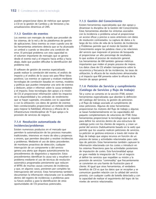 152	 |	 Consideraciones sobre la tecnología
7.1.5  Gestión del Conocimiento
Existen herramientas especializadas que dan apoyo y
dinamizan la disciplina de la Gestión del Conocimiento.
Estas herramientas abordan los síntomas asociados
con la incidencia o problema actual al proporcionar
un acceso eficaz y preciso a casos anteriores con datos
de resolución contrastados. La captura de datos a lo
largo de los ciclos de vida de la Gestión de Incidencias
y Problemas permite que el motor de Gestión del
Conocimiento asigne las palabras clave y las relaciones
del servicio que mejorarán el proceso de búsqueda
al proporcionar un alto porcentaje de resultados,
lo que acelera el proceso de resolución general.
Las herramientas de KM también generan métricas
importantes que miden el propio proceso de mejora.
Los datos clave de CSI añaden transparencia sobre la
recurrencia y frecuencia de las incidencias, las tasas de
utilización, la eficacia de las resoluciones almacenadas
y el impacto que KM presenta sobre la eficacia de la
función de apoyo general.
7.1.6 Petición de Servicio y cumplimiento
(Catálogo de Servicios y flujo de trabajo)
Tal y como se comenta en la sección ITSM, existen
herramientas especializadas que abordan la definición
del Catálogo del Servicio, la gestión de peticiones
y el flujo de trabajo asociado al cumplimiento de
estas peticiones. Algunas de estas herramientas
proporcionan los motores del flujo de trabajo y algunas
se basan fundamentalmente en las capacidades del
paquete complementario de soluciones de ITSM. Estas
herramientas proporcionan la tecnología que se requiere
para definir los servicios dentro de una estructura de
catálogo junto con los clientes de negocio, y crean un
portal del servicio (habitualmente basado en la web) que
permite que los usuarios realicen peticiones de servicios.
La petición se gestiona entonces a través del motor de
flujo de trabajo que asigna recursos en función de un
proceso de tareas y actividades relacionadas para cada
tipo de petición. Estas herramientas también capturan la
información relacionada con los costes a introducir en
los sistemas financieros para las actividades posteriores
de imputación de costes. Esta funcionalidad apoya
en gran medida la integración de TI con el negocio
al definir los servicios que respaldan su misión y la
provisión de servicios commodity que frecuentemente
se convierten en una fuente de frustración para el
cliente. Al igual que otras herramientas, el verdadero
beneficio de CSI es que los datos que se recopilan y se
comunican guarden relación con la calidad del servicio
provisto, con cualquier cuello de botella detectado y con
la capacidad de realizar el seguimiento del logro de los
niveles de servicio relacionados.
pueden proporcionar datos de métricas que apoyen
a CSI en la gestión de Cambios y de Versiones y las
actualizaciones dinámicas al CMS.
7.1.3  Gestión de eventos
Los eventos son mensajes de estado que proceden de
los sistemas, de la red y de las plataformas de gestión
de aplicaciones. Estos eventos se crean cuando una de
las herramientas anteriores detecta que se ha alcanzado
un umbral o cuando se descubre una condición de
error. El principal problema con esta capacidad es
el volumen importante de mensajes que se genera
desde el evento real y el impacto hacia arriba y hacia
abajo, dado que pueden dificultar la identificación del
problema real.
El software de gestión de eventos especializado
puede realizar la correlación del evento, el análisis de
impacto y el análisis de la causa raíz para filtrar falsos
positivos. Los eventos se capturan y evalúan mediante
tecnologías de correlación basadas en normas, modelos
y políticas que pueden interpretar una serie de eventos
y deducen, aíslan e informan sobre la causa verdadera
y el impacto. Estas tecnologías dan apoyo a la misión
de CSI al proporcionar información sobre los impactos
en la disponibilidad y los umbrales de rendimiento
que se hayan superado, vinculados con la capacidad
o con la utilización. Los datos de gestión de eventos
bien correlacionados proporcionan un método rentable
para mejorar la fiabilidad, eficiencia y eficacia de la
infraestructura interdisciplinar de TI que apoya a la
provisión de servicios de negocio.
7.1.4	Resolución automatizada de
incidencias/problemas
Existen numerosos productos en el mercado que
permiten la automatización de los procesos manuales
tradicionales, intensivos en mano de obra y propensos
a errores, que permiten descubrir y resolver incidencias
y problemas. Mediante el uso de datos procedentes
de monitores proactivos de detección, cualquier
interrupción de un componente o del servicio
genera una alerta que dispara automáticamente los
procedimientos de diagnóstico y reparación. Estos
procedimientos identifican la causa raíz y resuelven el
problema mediante el uso de técnicas de resolución
automática programadas previamente que reducen
el MTRS de muchas causas comunes de incidencias
y que, en algunos casos, previenen por completo las
interrupciones del servicio. Estas herramientas también
documentan la información relacionada con la auditoría
dentro del registro de incidencias o problemas para
su futuro análisis y para la identificación de otras
oportunidades de CSI proactivas potenciales.
 
