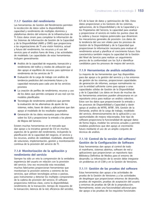 Consideraciones sobre la tecnología 	| 	153
E/S de la base de datos y optimización de SQL. Estos
datos proporcionan a los Gestores de los sistemas,
aplicaciones, de la Disponibilidad y de la Capacidad y a
los Propietarios del Servicio, la capacidad para analizar
y proporcionar el servicio en todos los puntos clave de
la cadena y buscar mejoras potenciales que dinamicen
los mecanismos generales de provisión. Los datos de
la tendencia del uso son vitales para los procesos de
Gestión de la Disponibilidad y de la Capacidad que
proporcionan la información necesaria para evaluar el
rendimiento actual y planificar el crecimiento futuro. Esta
característica también mejora la capacidad de la Gestión
del Nivel de Servicio para realizar un seguimiento
preciso de la conformidad con los SLA e identificar
candidatos para los procesos de mejora del servicio.
7.1.9  Herramientas de análisis estadístico
La mayoría de las herramientas que hay disponibles
para dar apoyo a la gestión del servicio y a los entornos
de gestión de los sistemas, proporcionan capacidades
de generación de informes, aunque normalmente no
con la entidad suficiente como para apoyar a unas
capacidades sólidas de Gestión de la Disponibilidad
y de la Capacidad. Los datos en bruto de muchas de
las herramientas anteriores pueden almacenarse en un
repositorio único para realizar un análisis colectivo.
Estos son los datos que proporcionarán la entrada a
los procesos de Disponibilidad y Capacidad y darán
apoyo al análisis de MTRS, MTBF, SFA, Gestión de la
Demanda, análisis de la carga de trabajo, modelado
del servicio, dimensionamiento de la aplicación y sus
oportunidades de mejora relacionadas. Este tipo de
software proporciona la funcionalidad de agrupar datos
de forma lógica, modelar los servicios actuales y permitir
modelos predictivos que den apoyo al crecimiento
futuro mediante el uso de un amplio conjunto de
técnicas de análisis.
7.1.10 Control de la versión del software/
Gestión de la Configuración de Software
Estas herramientas dan apoyo al control de todo
el mainframe, sistemas abiertos, software de red y
aplicaciones que proporcionan un repositorio tipo
Biblioteca Definitiva de Medios para el entorno de
desarrollo. La información de la versión debe integrarse
sin problemas en el CSM y en la Gestión de Versiones.
7.1.11  Gestión de las pruebas del software
Estas herramientas dan apoyo a las actividades de
prueba de la Gestión de Versiones y a las actividades
de despliegue que proporcionan entornos de desarrollo,
pruebas de regresión, pruebas de aceptación del usuario
y entornos de pruebas de QA de la preproducción.
Normalmente, existe una funcionalidad adicional para
dar apoyo a las pruebas de los requisitos funcionales
7.1.7  Gestión del rendimiento
Las herramientas de Gestión del Rendimiento permiten
la recolección de datos sobre la disponibilidad,
capacidad y rendimiento de múltiples dominios y
plataformas dentro del entorno de la infraestructura de
TI. Estos datos sirven para completar la información de
los Sistemas de Información de Gestión de la Capacidad
y de la Disponibilidad (AMIS y CMIS) que proporciona
a las organizaciones de TI una visión histórica, actual
y futura del rendimiento, los recursos y el uso del
servicio para el análisis fuera de línea, y las actividades
de modelado. Las capacidades de estas herramientas
incluyen generalmente:
Análisis de la capacidad de respuesta, transacción y■■
rendimiento del tráfico y niveles de utilización que
dan apoyo al equilibrio de recursos para optimizar el
rendimiento de los servicios de TI
Evaluación de la carga de trabajo con análisis de■■
tendencia predictivo del crecimiento futuro y la
capacidad necesaria para cada uno de los servicios
provistos
La creación de perfiles de rendimiento, recursos y uso■■
de los datos que permite comparar el uso real con los
modelos planificados
Tecnología de rendimiento predictivo que permite■■
la evaluación de las alternativas de ajuste de los
sistemas, redes, bases de datos y aplicaciones que dan
apoyo al modelado de los resultados esperados
Generación de los datos necesarios para informar■■
sobre los SLA y proporcionar la entrada a los planes
de Mejora del Servicio.
Existen muchas herramientas en el mercado que
dan apoyo a la iniciativa general de CSI en muchos
aspectos de la gestión del rendimiento, incluyendo la
planificación de la capacidad del negocio, el servicio y
los recursos, análisis de viabilidad, modelado, desarrollo
de soluciones, implementación, gestión y monitorización
continua de la provisión del servicio de TI.
7.1.8 Monitorización de la aplicación y
rendimiento del servicio
Siempre ha sido un reto la comprensión de la verdadera
experiencia del usuario en relación con la provisión
del servicio. Una vez reconocida esta necesidad,
muchos fabricantes proporcionan herramientas que
monitorizan la provisión extremo a extremo de los
servicios, que utilizan tecnologías activas o pasivas,
para instrumentar y detectar los múltiples componentes
de la cadena de provisión del servicio. El software
proporciona métricas clave, como la disponibilidad,
rendimiento de la transacción, tiempo de respuesta de
la transacción, latencia de la red, eficiencia del servidor,
 