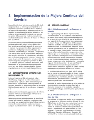 Esta publicación trata la implementación de CSI desde
dos perspectivas. La primera y más importante es la
implementación de las actividades de CSI alrededor
del servicio. La segunda es la implementación de CSI
alrededor de los procesos de gestión del servicio. Sin
embargo, si su organización no cuenta con procesos
de gestión del servicio muy maduros, normalmente
resultará difícil ejecutar El Proceso de Mejora en 7 Pasos
para los servicios.
Los procesos inmaduros normalmente proporcionan
datos de calidad deficiente o incluso ningún dato.
Esto se debe a menudo a la ausencia de procesos o
a procesos muy provisionales. Otras organizaciones
cuentan con múltiples procesos que trabajan con
numerosas herramientas para dar apoyo a los procesos.
Si se realiza algún tipo de monitorización puede que
ésta se realice a un nivel de componente o aplicación,
pero no desde una perspectiva extremo a extremo. No
existe ningún punto de recolección central de datos, ni
recursos asignados para procesar y analizar los datos,
y los informes generados contienen demasiados datos
desglosados en un número excesivo de segmentos
como para que alguien pueda analizarlos. Algunas
organizaciones no generan ningún tipo de informe.
8.1  Consideraciones críticas para
implementar CSI
Antes de implementar CSI es importante haber
identificado y designado los roles críticos que se
describen en el Capítulo 6. Entre ellos se incluye un
Gestor de CSI, Propietario del Servicio y analista de
informes. Realmente es necesario que haya un Gestor de
Nivel de Servicio que sirva de vínculo entre el negocio
y TI.
Debe existir la monitorización y generación de informes
sobre las métricas de la tecnología, métricas de los
procesos y métricas del servicio.
Deben programarse reuniones internas de revisión del
servicio para revisar los resultados conseguidos cada
mes desde una perspectiva interna de TI. Estas reuniones
internas de revisión deberían celebrarse antes de
cualquier reunión de revisión externa con el negocio.
8.2  ¿Dónde comenzar?
8.2.1  ¿Dónde comenzar? – enfoque en el
servicio
Una organización puede decidir implementar las
actividades de CSI de muchas formas. Una alternativa
es identificar un aspecto particularmente problemático
de un servicio, como el hecho de que un servicio no
esté logrando de forma consistente los resultados que
se desean. Trabaje con el Propietario del Servicio para
validar los resultados deseados y los resultados de la
tendencia durante los últimos meses anteriores. Revise
cualquier monitorización que se haya realizado. Si no se
ha realizado ninguna monitorización extremo a extremo,
pero sí se ha monitorizado algún componente, revise
entonces qué se ha monitorizado y compruebe si existe
algún problema que esté provocando constantemente
unos resultados del servicio inferiores a los esperados.
Incluso si no se hubiera realizado la monitorización de
ningún componente, revise sus incidencias y compruebe
si puede detectar tendencias y CI que estén fallando
constantemente más que otros y que afecten al
servicio. Revise también los registros de cambio para los
diferentes CI que respaldan el servicio en conjunto.
Lo fundamental es empezar por algún sitio. Si piensa
que no cuenta con datos adecuados de ningún monitor
u otro proceso, entonces es posible que el primer paso
sea identificar qué monitorizar, definir los requisitos de
monitorización, poner en marcha o comenzar a utilizar
la tecnología necesaria para monitorizar.
Asegúrese de analizar los datos para ver si las tendencias
tienen sentido y comprobar si existe algún fallo o
desviación constante en los resultados esperados.
Informe de los hallazgos e identifique las oportunidades
de mejora.
8.2.2  ¿Dónde comenzar? – enfoque en el
ciclo de vida
Otro enfoque es comenzar el análisis en la transferencia
de la salida de los diferentes dominios del ciclo de vida.
El Diseño del Servicio tiene que monitorizar e informar
sobre las actividades y, a través de la evaluación y
análisis de tendencias, identificar las oportunidades de
mejora a implementar. Esto debe realizarse en cada
parte del ciclo de vida, especialmente en el Diseño
del Servicio, Transición del Servicio y Operación del
Servicio. CSI se involucra en esta actividad. Puede que
8	Implementación de la Mejora Continua del
Servicio
 