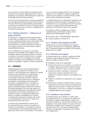 160	 |	 Implementación de la Mejora Continua del Servicio
no conozcamos si hemos elegido la estrategia correcta
hasta que el servicio esté implementado, por lo que es
posible que no recibamos información para la mejora de
la Estrategia del Servicio hasta entonces.
Dado que la Transición del Servicio comienza trabajando
con el producto transferido por el Diseño del Servicio, la
Transición del Servicio puede identificar oportunidades
de mejora para el Diseño del Servicio. CSI puede resultar
eficaz mucho antes de que el servicio se implemente en
el entorno de producción.
8.2.3  ¿Dónde comenzar? – enfoque en el
grupo funcional
Es posible que su organización esté experimentando
muchos fallos o problemas con los servidores. Si fuera
el caso, se podría argumentar que es buena idea centrar
las actividades de CSI dentro del grupo funcional
responsable de los servidores, dado que los fallos de
los servidores provocan un impacto directo sobre la
disponibilidad del servicio.
Esto sólo debería ser una solución a corto plazo,
puesto que las actividades de CSI deberían revisar las
actividades desde una perspectiva extremo a extremo;
no obstante, a menudo es más fácil tener a un grupo
reducido centrado en las actividades de CSI. Podría
tratarse de un piloto de las actividades de CSI antes de
realizar un despliegue completo en toda la organización.
8.3  Gobierno
Independientemente de que esté implementando
CSI alrededor de la gestión del servicio o de los
servicios, es muy importante que el gobierno se aborde
desde una visión estratégica. Las organizaciones
se están enfrentando a la necesidad de ampliar
sus estrategias de gestión del servicio desde un
nivel operativo hasta niveles tácticos o estratégicos
para abordar la automatización de los procesos
de negocio, la globalización de los mercados y la
creciente dependencia de TI para conseguir una
gestión y provisión eficiente y fiable de los servicios
de negocio principales. Para tratar este requisito, se
están introduciendo procesos de gestión del servicio
formalizados y herramientas especializadas en la
gestión del servicio y el trabajo para gestionar los
entornos complejos y distribuidos de TI actuales.
La introducción de procesos de gestión del servicio
en los departamentos internos de TI requiere una
transformación de la cultura de TI.
La mayoría de los departamentos internos de TI
son organizaciones que se basan en la gestión de
sistemas o de tecnología, y su naturaleza es reactiva.
La transformación en una organización basada en la
gestión del servicio tiene una naturaleza más proactiva
y es un paso para conseguir alinear TI con el negocio.
También es muy importante conseguir el objetivo de
proporcionar una gestión y provisión eficiente y fiable
de los servicios de negocio principales.
La implementación de una organización de gobierno de
los procesos de ITSM dará apoyo al desarrollo de, y la
transformación en, una organización basada en procesos
y servicios, y proporcionará la infraestructura para
gestionar las iniciativas de mejora de los procesos.
Un enfoque completo e integral para el diseño,
implementación y conformidad continua de los
estándares de ITSM aceptados incluye:
Estructuras, roles y responsabilidades organizativos■■
Procesos, políticas y controles de TI.■■
8.3.1 Iniciativa del programa de ITSM
Declaración de la iniciativa corporativa (El Programa
de ‘Gestión del Servicio de TI’ respalda las definiciones
del IT Governance Institute de Gobierno de la Empresa,
Gobierno de TI y COBIT)
8.3.2 Directrices de negocio
La implementación de un proceso y gobierno de ITSM
estándar es algo indispensable para dar apoyo a los
planes de negocio actuales y futuros:
Respaldar la visión de la organización■■
Proporcionar procesos de TI estándar y un entorno de■■
TI estable y fiable para permitir la integración viable
en tiempo y eficiente de nuevos servicios y sistemas.
Proporcionar políticas, estándares y controles de■■
proceso para cumplir los requisitos internos de
auditoría y los requisitos externos de la regulación y la
legislación.
Propiciar un ambiente de compromiso con las mejores■■
prácticas.
Proporcionar un proceso de ITSM estándar en toda la■■
organización de TI para dar apoyo a la transformación
organizacional para lograr un modelo de servicios de
TI empresarial, a la vez que se mantiene la estabilidad
y fiabilidad operativa para el negocio.
8.3.3  Cambios en los procesos
La implementación de CSI afectará a muchas partes
de la organización de TI. Los procesos, las personas, la
tecnología y la gestión experimentarán cambios. CSI
tiene que convertirse en una forma de vida dentro de la
organización. Esto puede requerir una nueva estructura
de gestión, tecnología nueva, cambios en los procesos
para dar apoyo a CSI, y las personas deberán recibir
formación y comprender la importancia de CSI dentro
de la organización.
 
