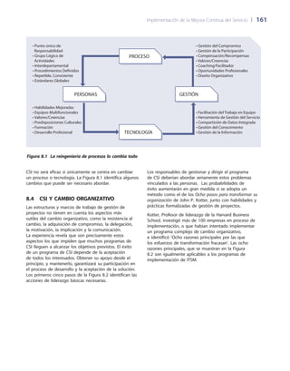 Implementación de la Mejora Continua del Servicio 	| 	161
Los responsables de gestionar y dirigir el programa
de CSI deberían abordar seriamente estos problemas
vinculados a las personas. Las probabilidades de
éxito aumentarán en gran medida si se adopta un
método como el de los Ocho pasos para transformar su
organización de John P. Kotter, junto con habilidades y
prácticas formalizadas de gestión de proyectos.
Kotter, Profesor de liderazgo de la Harvard Business
School, investigó más de 100 empresas en proceso de
implementación, o que habían intentado implementar
un programa complejo de cambio organizativo,
e identificó ‘Ocho razones principales por las que
los esfuerzos de transformación fracasan’. Las ocho
razones principales, que se muestran en la Figura
8.2 son igualmente aplicables a los programas de
implementación de ITSM.
CSI no será eficaz si únicamente se centra en cambiar
un proceso o tecnología. La Figura 8.1 identifica algunos
cambios que puede ser necesario abordar.
8.4  CSI y cambio organizativo
Las estructuras y marcos de trabajo de gestión de
proyectos no tienen en cuenta los aspectos más
sutiles del cambio organizativo, como la resistencia al
cambio, la adquisición de compromiso, la delegación,
la motivación, la implicación y la comunicación.
La experiencia revela que son precisamente estos
aspectos los que impiden que muchos programas de
CSI lleguen a alcanzar los objetivos previstos. El éxito
de un programa de CSI depende de la aceptación
de todos los interesados. Obtener su apoyo desde el
principio, y mantenerlo, garantizará su participación en
el proceso de desarrollo y la aceptación de la solución.
Los primeros cinco pasos de la Figura 8.2 identifican las
acciones de liderazgo básicas necesarias.
PROCESO
PERSONAS GESTIÓN
TECNOLOGÍA
• Punto único de
Responsabilidad
• Grupo Lógico de
Actividades
• Interdepartamental
• Procedimientos Definidos
• Repetible, Consistente
• Estándares Globales
• Habilidades Mejoradas
• Equipos Multifuncionales
• Valores/Creencias
• Predisposiciones Culturales
• Formación
• Desarrollo Profesional
• Gestión del Compromiso
• Gestión de la Participación
• Compensación/Recompensas
• Valores/Creencias
• Coaching/Facilitador
• Oportunidades Profesionales
• Diseño Organizativo
• Facilitación del Trabajo en Equipo
• Herramienta de Gestión del Servicio
• Compartición de Datos Integrada
• Gestión del Conocimiento
• Gestión de la Información
Figura 8.1 La reingeniería de procesos lo cambia todo
 