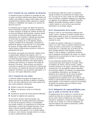 Implementación de la Mejora Continua del Servicio 	| 	163
Una declaración sólida de la visión es importante
cuando se elabora una justificación de negocio para
CSI. Si ya hay una en curso, contar con unos objetivos
claros contribuirá a establecer objetivos más específicos.
Los objetivos de CSI deberían ser SMART (Específico,
Medible, Alcanzable, Relevante, Viable en tiempo)
y deben tratarse en unos términos que permitan
relacionarlos con el propio negocio.
8.4.4  Comunicación de la visión
Aunque la visión es una herramienta poderosa para
ayudar a guiar y coordinar el cambio, el poder real se
desencadena cuando la visión se comunica de forma
eficaz a los interesados. Todos los interesados deberían
entender la visión.
El sentido de urgencia (‘¿Qué pasa si no hacemos
nada?’) y la visión (‘¿Qué me aporta?’) deberían formar
la base de toda la comunicación a los interesados
involucrados en, o afectados por, la iniciativa de CSI.
Estos mensajes deberían estar dirigidos a motivar,
inspirar y crear la energía y compromiso necesarios
para la aceptación del programa de cambio. Un aspecto
importante de la comunicación es hacer lo que se dice –
predicar con el ejemplo.
Es muy importante emplear todos los canales de
comunicación para hacer llegar los mensajes. Utilice
los boletines de noticias, sitio de intranet, carteles,
reuniones temáticas y de equipo y seminarios. Dirija la
comunicación a las necesidades y deseos específicos
de cada grupo objetivo. Por ejemplo, una presentación
a los operadores informáticos, que destaque los
beneficios de la reducción de los costes de gestión
y el incremento de la disponibilidad del negocio,
probablemente les inspirará menos que la idea de que
tendrán la oportunidad de obtener nuevas habilidades y
oportunidades, o que recibirán el apoyo de la tecnología
de gestión más puntera para que inviertan menos
tiempo apagando incendios.
8.4.5 Delegación de responsabilidades para
que se actúe en función de la visión
El establecimiento de la urgencia, la creación de una
coalición de dirección, la creación y comunicación
de una visión, tienen el objetivo de crear energía,
entusiasmo, aceptación y compromiso para conseguir
el éxito con el cambio. En la fase de delegación, es
necesario destacar dos aspectos importantes: conferir
poderes y eliminar barreras.
8.4.2  Creación de una coalición de dirección
La experiencia pone en evidencia la necesidad de crear
un grupo con poder suficiente para dirigir el esfuerzo de
cambio y que trabaje en equipo. Poder implica más que
autoridad formal, también implica experiencia, respeto,
confianza y credibilidad. Este equipo es la coalición de
dirección para CSI.
Es importante que el equipo que lidere CSI asuma de
forma compartida la urgencia y también establezca qué
se desea conseguir. El equipo de coalición de dirección
no tiene que limitarse exclusivamente a gestores sénior.
Una coalición de dirección debería asegurar que la
organización esté motivada e inspirada para participar.
Un único líder no puede conseguir el éxito por sí
mismo. Los iniciadores de un CSI deberían obtener
el apoyo completo de los interesados, incluyendo los
gestores de negocio, el personal de TI y la comunidad
de usuarios. El equipo debe estar preparado para
invertir tiempo y esfuerzo para convencer y motivar la
participación de otros.
Al principio, este equipo será reducido y deberá incluir
un patrocinador influyente del negocio o de TI. A
medida que se incremente la aceptación del programa, y
a lo largo del propio programa cuando se alcancen más
éxitos y se obtengan beneficios, este equipo debería
aumentar para involucrar un espectro más amplio de
personas y funciones. Debe prestarse una atención
consciente a la gestión de una red formal e informal que
sirva de base a la coalición de dirección, formulando las
preguntas ‘¿Contamos con las personas adecuadas?’ y, si
no es así, ‘¿Con quién deberíamos contar?’
8.4.3  Creación de una visión
La dirección debería encargarse de asegurar que se
genere una visión que describa el objetivo y propósito
de CSI. Una buena declaración de la visión puede servir
para cuatro propósitos importantes:
Clarificar la dirección del programa■■
Motivar a las personas a actuar en la dirección■■
correcta
Coordinar las acciones de muchas personas diferentes■■
Describir los objetivos de la gerencia.■■
Sin una visión racional y fácil de entender, una
implementación de CSI podría difuminarse fácilmente
en una lista de proyectos confusos e incompatibles
que pueden conducir a la organización en la dirección
equivocada, o incluso hacia ninguna dirección. Si una
visión es fácil de entender también resulta fácil de
explicar. Como norma general, si no se puede explicar
la visión en cinco minutos, la propia visión no es clara y
no está lo suficientemente centrada.
 