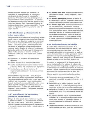 164	 |	 Implementación de la Mejora Continua del Servicio
Es muy importante entender qué quiere decir la
delegación de responsabilidades. Se trata de una
combinación de transferencia de poderes a las
personas y eliminación de barreras. La delegación de
responsabilidades implica proporcionar a las personas
las herramientas, formación y dirección, y asegurar que
se les fijen objetivos claros e inequívocos. Una vez se
delega en las personas, éstas son responsables. Por esta
razón, es importante confirmar su confianza antes de
seguir adelante.
8.4.6 Planificación y establecimiento de
éxitos a corto plazo
La implementación de mejoras de la gestión del servicio
puede crear un programa de cambio de larga duración.
Es importante que, durante el programa, se reconozcan
y comuniquen los éxitos obtenidos a corto plazo. Los
éxitos a corto plazo ayudan a mantener un esfuerzo
de cambio en la dirección correcta y contribuyen a
mantener niveles elevados de esfuerzo y compromiso.
La transformación real lleva tiempo. Sin éxitos a corto
plazo, muchas personas se rinden o contribuyen a
rechazar el cambio. Los éxitos a corto plazo también
ayudan a:
Convencer a los escépticos del cambio de sus■■
beneficios
Retener el apoyo de los interesados influyentes■■
Ampliar la coalición de dirección e involucrar a más■■
personas y obtener más compromiso con el programa
Crear confianza para abordar problemas de■■
implementación e integración de procesos aún más
complejos.
Intente identificar algunos éxitos a corto plazo para
cada servicio y/o proceso y planifíquelos dentro de CSI.
También es importante que los éxitos a corto plazo sean
visibles y sean comunicados a todos los interesados.
Cuando planifique la comunicación de los éxitos a corto
plazo, responda a las preguntas ‘¿Para quién es un
éxito a corto plazo?’ y ‘¿Hasta qué punto respalda los
objetivos y metas generales?’, y refleje estas respuestas
en la comunicación.
8.4.7  Consolidación de las mejoras y
generación de más cambio
El logro de éxitos a corto plazo mantiene el impulso
y genera más cambio. En CSI es importante reconocer
los éxitos a corto, medio y largo plazo. Los cambios
deberían integrarse profundamente en la nueva cultura
o los nuevos métodos serán frágiles y estarán sujetos a
un retroceso:
Los■■ éxitos a corto plazo presentan las características
de convencer, motivar y mostrar beneficios y logros
inmediatos.
Los■■ éxitos a medio plazo presentan el atributo de
la confianza y la capacidad, y permiten contar con un
conjunto de procesos de trabajo puestos en práctica.
Los■■ éxitos a largo plazo presentan las características
del auto aprendizaje y la experiencia, e implican
procesos completamente integrados que incluyen el
auto aprendizaje y la mejora; para alcanzar esta etapa
se requiere una base de confianza, entrega capaz y
un verdadero entendimiento. Intentar alcanzar este
nivel antes de pasar por los otros niveles es similar
a intentar conseguir una medalla Olímpica antes de
empezar a entrenar.
8.4.8 Institucionalización del cambio
El cambio debe institucionalizarse dentro de la
organización. Muchos cambios fracasan debido a que
no se consolidan en la práctica diaria. Esto es algo
comparable a inscribirse en un gimnasio y no acudir al
mismo. Institucionalizar un cambio quiere decir mostrar
cómo las nuevas prácticas de trabajo han generado
logros y beneficios reales, y asegurar que las mejoras se
integren en todas las prácticas de la organización.
A menudo, los equipos de CSI se disuelven antes de
que se institucionalicen las prácticas de trabajo; esto
supone que exista el riesgo de que las personas vuelvan
a utilizar las prácticas de trabajo anteriores. Es necesario
evitarlo. CSI debe convertirse en una forma de vida y no
en una reacción instintiva a un fallo de algún tipo.
Algunas opciones para institucionalizar los cambios:
Se contratan personas con experiencia en ITIL o■■
experiencia contrastable centrada en el cliente o en el
servicio.
La iniciación de los nuevos empleados (tanto del■■
negocio como de TI) incluye la familiarización con la
gestión del servicio: ‘Así es como hacemos las cosas.’
La formación y beneficios para los empleados incluyen■■
una formación sobre ITIL o centrada en la gestión del
servicio.
Los objetivos del servicio y los informes de gestión■■
se alinean con los requisitos de cambio para mostrar
que se están teniendo en cuenta tales requisitos y
se realizan peticiones de información adicional a la
dirección.
Se identifican elementos de acción claros en las actas■■
de las reuniones y se actúa sobre ellos puntualmente.
 