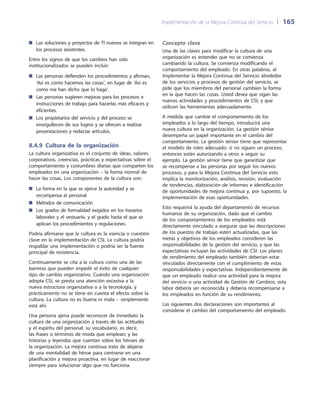 Implementación de la Mejora Continua del Servicio 	| 	165
Las soluciones y proyectos de TI nuevos se integran en■■
los procesos existentes.
Entre los signos de que los cambios han sido
institucionalizados se pueden incluir:
Las personas defienden los procedimientos y afirman,■■
‘Así es como hacemos las cosas’, en lugar de ‘Así es
como me han dicho que lo haga’.
Las personas sugieren mejoras para los procesos e■■
instrucciones de trabajo para hacerlas más eficaces y
eficientes.
Los propietarios del servicio y del proceso se■■
enorgullecen de sus logros y se ofrecen a realizar
presentaciones y redactar artículos.
8.4.9  Cultura de la organización
La cultura organizativa es el conjunto de ideas, valores
corporativos, creencias, prácticas y expectativas sobre el
comportamiento y costumbres diarias que comparten los
empleados en una organización – la forma normal de
hacer las cosas. Los componentes de la cultura son:
La forma en la que se ejerce la autoridad y se■■
recompensa al personal
Métodos de comunicación■■
Los grados de formalidad exigidos en los horarios■■
laborales y el vestuario, y el grado hasta el que se
aplican los procedimientos y regulaciones.
Podría afirmarse que la cultura es la esencia o cuestión
clave en la implementación de CSI. La cultura podría
respaldar una implementación o podría ser la fuente
principal de resistencia.
Continuamente se cita a la cultura como una de las
barreras que pueden impedir el éxito de cualquier
tipo de cambio organizativo. Cuando una organización
adopta CSI, se presta una atención excesiva a la
nueva estructura organizativa o a la tecnología, y
prácticamente no se tiene en cuenta el efecto sobre la
cultura. La cultura no es buena ni mala – simplemente
está ahí.
Una persona ajena puede reconocer de inmediato la
cultura de una organización a través de las actitudes
y el espíritu del personal; su vocabulario, es decir,
las frases o términos de moda que emplean; y las
historias y leyendas que cuentan sobre los héroes de
la organización. La mejora continua trata de alejarse
de una mentalidad de héroe para centrarse en una
planificación y mejora proactiva, en lugar de reaccionar
siempre para solucionar algo que no funciona.
Concepto clave
Una de las claves para modificar la cultura de una
organización es entender que no se comienza
cambiando la cultura. Se comienza modificando el
comportamiento del empleado. En otras palabras, al
implementar la Mejora Continua del Servicio alrededor
de los servicios y procesos de gestión del servicio, se
pide que los miembros del personal cambien la forma
en la que hacen las cosas. Usted desea que sigan las
nuevas actividades y procedimientos de CSI, y que
utilicen las herramientas adecuadamente.
A medida que cambie el comportamiento de los
empleados a lo largo del tiempo, introducirá una
nueva cultura en la organización. La gestión sénior
desempeña un papel importante en el cambio del
comportamiento. La gestión sénior tiene que representar
el modelo de roles adecuado: si no siguen un proceso,
entonces están autorizando a otros a seguir su
ejemplo. La gestión sénior tiene que garantizar que
se recompense a las personas por seguir los nuevos
procesos, y para la Mejora Continua del Servicio esto
implica la monitorización, análisis, revisión, evaluación
de tendencias, elaboración de informes e identificación
de oportunidades de mejora continua y, por supuesto, la
implementación de esas oportunidades.
Esto requerirá la ayuda del departamento de recursos
humanos de su organización, dado que el cambio
de los comportamientos de los empleados está
directamente vinculado a asegurar que las descripciones
de los puestos de trabajo estén actualizadas, que las
metas y objetivos de los empleados consideren las
responsabilidades de la gestión del servicio, y que las
expectativas incluyan las actividades de CSI. Los planes
de rendimiento del empleado también deberían estar
vinculados directamente con el cumplimiento de estas
responsabilidades y expectativas. Independientemente de
que un empleado realice una actividad para la mejora
del servicio o una actividad de Gestión de Cambios, esta
labor debería ser reconocida y debería recompensarse a
los empleados en función de su rendimiento.
Las siguientes dos declaraciones son importantes al
considerar el cambio del comportamiento del empleado.
 