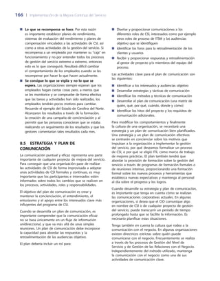 166	 |	 Implementación de la Mejora Continua del Servicio
Diseñar y proporcionar comunicaciones a los■■
diferentes roles de CSI, interesados como por ejemplo
otros roles de proceso de ITSM y las audiencias
objetivo que se identifiquen
Identificar los foros para la retroalimentación de los■■
clientes y usuarios
Recibir y proporcionar respuestas y retroalimentación■■
al gestor de proyecto y/o miembros del equipo del
proceso.
Las actividades clave para el plan de comunicación son
las siguientes:
Identificar a los interesados y audiencias objetivo■■
Desarrollar estrategias y tácticas de comunicación■■
Identificar los métodos y técnicas de comunicación■■
Desarrollar el plan de comunicación (una matriz de■■
quién, qué, por qué, cuándo, dónde y cómo)
Identificar los hitos del proyecto y los requisitos de■■
comunicación adicionales.
Para modificar los comportamientos y finalmente
la cultura de una organización, se necesitará una
estrategia y un plan de comunicación bien planificados.
Una estrategia y un plan de comunicación efectivos
se centrarán en concienciar sobre los motivos que
impulsan a la organización a implementar la gestión
del servicio, por qué deseamos formalizar un proceso
de CSI, o por qué se eligió ITIL como marco de trabajo
de mejores prácticas. El plan también tendrá que
abordar la provisión de formación sobre la gestión del
servicio a través de programas de formación formales o
de reuniones internas, proporcionando una formación
formal sobre los nuevos procesos y herramientas que
establezca nuevas expectativas y mantenga al personal
al día sobre el progreso y los logros.
Cuando desarrolle su estrategia y plan de comunicación,
es importante que tenga en cuenta cómo se realizan
las comunicaciones corporativas actuales. En algunas
organizaciones, si desea que el CIO comunique algo
en nombre de CSI o de cualquier proyecto de gestión
del servicio, puede transcurrir un periodo de tiempo
prolongado hasta que se facilite la información. Es
necesario planificar estas situaciones.
Tenga también en cuenta la cultura que rodea a la
comunicación con el negocio. En algunas organizaciones
existen directrices estrictas sobre quién puede
comunicarse con el negocio. Frecuentemente se realiza
a través de los procesos de Gestión del Nivel de
Servicio y de Gestión de las Relaciones con el Negocio.
Independientemente del método utilizado, mantenga
la comunicación con el negocio como una de sus
actividades de comunicación clave.
Lo que se recompensa se hace■■ . Por esta razón
es importante establecer planes de rendimiento,
sistemas de evaluación del rendimiento y planes de
compensación vinculados a las actividades de CSI, así
como a otras actividades de la gestión del servicio. Si
recompensa a un empleado por mantener su caja en
funcionamiento y no por entender todos los procesos
de gestión del servicio extremo a extremo, entonces
esto es lo que conseguirá. Resultará difícil cambiar
el comportamiento de los empleados cuando se les
recompense por hacer lo que hacen actualmente.
Se consigue lo que se vigila y no lo que se■■
espera. Las organizaciones siempre esperan que los
empleados hagan ciertas cosas pero, a menos que
se les monitorice y se compruebe de forma efectiva
que las tareas y actividades han sido realizadas, los
empleados tendrán pocos motivos para cambiar.
Recuerde el ejemplo del Estado de Carolina del Norte.
Alcanzaron los resultados a través de la formación,
la creación de una campaña de concienciación y al
permitir que las personas conocieran que se estaba
realizando un seguimiento de los resultados y que los
gestores comentarían tales resultados cada mes.
8.5  Estrategia y plan de
comunicación
La comunicación puntual y eficaz representa una parte
importante de cualquier proyecto de mejora del servicio.
Para conseguir que una organización pase de realizar
las actividades de CSI de forma improvisada a adoptar
unas actividades de CSI formales y continuas, es muy
importante que los participantes e interesados estén
informados sobre todos los cambios que se realicen en
los procesos, actividades, roles y responsabilidades.
El objetivo del plan de comunicación es crear y
mantener la concienciación, el entendimiento, el
entusiasmo y el apoyo entre los interesados clave más
influyentes del programa de CSI.
Cuando se desarrolla un plan de comunicación, es
importante comprender que la comunicación eficaz
no se basa únicamente en un flujo de información
unidireccional, y que va más allá de unas simples
reuniones. Un plan de comunicación debe incorporar
la capacidad para abordar las respuestas y la
retroalimentación de las audiencias objetivo.
El plan debería incluir un rol para:
 