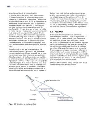 168	 |	 Implementación de la Mejora Continua del Servicio
Debido a que cada nivel de gestión cuenta con sus
propios procesos de transformación independientes,
no se llegan a apreciar las opiniones del resto de
niveles. Esto resulta más evidente para el personal del
nivel operativo, dado que se sienten particularmente
vulnerables si no se les involucra en los debates. Y aún
así, son el compromiso y la energía del nivel operativo
las claves del éxito de cualquier cambio organizativo.
8.6  Resumen
El desarrollo de una estructura de gobierno es
importante para formalizar CSI en su organización. CSI
requerirá que se cubran los roles clave para evaluar
las tendencias, informar sobre los análisis y tomar
decisiones. La conformidad del proceso es decisiva para
garantizar la información adecuada para las métricas
de proceso que servirán para identificar las iniciativas
de mejora del proceso. Se requerirá tener en marcha
la tecnología necesaria para monitorizar e informar. La
comunicación resulta esencial para ayudar a modificar
el comportamiento de los empleados. La comunicación
requerirá la identificación de la audiencia objetivo, quién
es el mensajero, qué mensaje se está comunicando y
cuál es la mejor forma de comunicarlo.
La Figura 8.4 muestra los roles y entradas clave de las
diferentes fases de la Mejora Continua.
Transformación de la comunicación
El nivel de gestión estratégico inicia habitualmente
la comunicación sobre las nuevas iniciativas y esta
debería ser la premisa para implementar CSI dentro de
su organización. La iniciativa de CSI se transmite hacia
abajo desde el nivel estratégico hasta el nivel táctico
y después hasta el nivel operativo. Es muy habitual
que cada nivel experimente su propio proceso de
transformación. Es importante que se envíe y se reciba
el mismo mensaje a medida que se comunique la visión
hacia abajo en la organización. El resultado de este
proceso es la causa y, frecuentemente, la petición de
transformación al siguiente nivel en una organización.
Rara vez se transmite hacia abajo la información sobre
este proceso y sobre cómo las personas lo abordan.
Lamentablemente, el nivel superior proporciona muy
poca retroalimentación sobre este proceso al siguiente
nivel.
También puede ocurrir que el entendimiento del
contenido de la visión y las razones que justifican el
cambio organizativo se dificulte a medida que se vaya
comunicando hacia abajo a través de la organización.
Sólo algunas partes de los fundamentos que respaldan
el cambio organizativo llegan hasta el nivel operativo. La
figura inferior ilustra el hecho de que sólo una parte del
contenido original de la visión se transmite hacia abajo
(‘la sombra del nivel superior’) hasta el nivel operativo.
A medida que el mensaje se transmite a través de los
niveles organizativos, la claridad y el contenido de la
visión se vuelven aún más confusos (vea la Figura 8.3).
Transformación
Transformación
Transformación
Visión
Estratégica
Táctica
Operativa
Líneas de comunicación
Figura 8.3 La visión se vuelve confusa
 