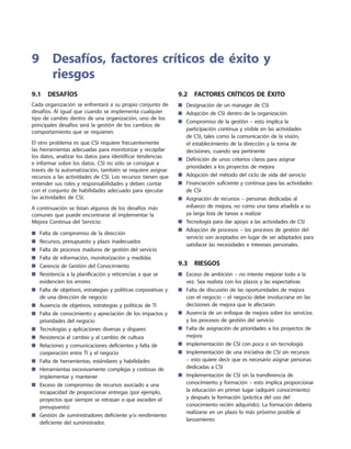 9.1  Desafíos
Cada organización se enfrentará a su propio conjunto de
desafíos. Al igual que cuando se implementa cualquier
tipo de cambio dentro de una organización, uno de los
principales desafíos será la gestión de los cambios de
comportamiento que se requieren.
El otro problema es que CSI requiere frecuentemente
las herramientas adecuadas para monitorizar y recopilar
los datos, analizar los datos para identificar tendencias
e informar sobre los datos. CSI no sólo se consigue a
través de la automatización, también se requiere asignar
recursos a las actividades de CSI. Los recursos tienen que
entender sus roles y responsabilidades y deben contar
con el conjunto de habilidades adecuado para ejecutar
las actividades de CSI.
A continuación se listan algunos de los desafíos más
comunes que puede encontrarse al implementar la
Mejora Continua del Servicio:
Falta de compromiso de la dirección■■
Recursos, presupuesto y plazo inadecuados■■
Falta de procesos maduros de gestión del servicio■■
Falta de información, monitorización y medidas■■
Carencia de Gestión del Conocimiento■■
Resistencia a la planificación y reticencias a que se■■
evidencien los errores
Falta de objetivos, estrategias y políticas corporativas y■■
de una dirección de negocio
Ausencia de objetivos, estrategias y políticas de TI■■
Falta de conocimiento y apreciación de los impactos y■■
prioridades del negocio
Tecnologías y aplicaciones diversas y dispares■■
Resistencia al cambio y al cambio de cultura■■
Relaciones y comunicaciones deficientes y falta de■■
cooperación entre TI y el negocio
Falta de herramientas, estándares y habilidades■■
Herramientas excesivamente complejas y costosas de■■
implementar y mantener
Exceso de compromiso de recursos asociado a una■■
incapacidad de proporcionar entregas (por ejemplo,
proyectos que siempre se retrasan o que exceden el
presupuesto)
Gestión de suministradores deficiente y/o rendimiento■■
deficiente del suministrador.
9.2  Factores críticos de éxito
Designación de un manager de CSI■■
Adopción de CSI dentro de la organización■■
Compromiso de la gestión – esto implica la■■
participación continua y visible en las actividades
de CSI, tales como la comunicación de la visión,
el establecimiento de la dirección y la toma de
decisiones, cuando sea pertinente
Definición de unos criterios claros para asignar■■
prioridades a los proyectos de mejora
Adopción del método del ciclo de vida del servicio■■
Financiación suficiente y continua para las actividades■■
de CSI
Asignación de recursos – personas dedicadas al■■
esfuerzo de mejora, no como una tarea añadida a su
ya larga lista de tareas a realizar
Tecnología para dar apoyo a las actividades de CSI■■
Adopción de procesos – los procesos de gestión del■■
servicio son aceptados en lugar de ser adaptados para
satisfacer las necesidades e intereses personales.
9.3  Riesgos
Exceso de ambición – no intente mejorar todo a la■■
vez. Sea realista con los plazos y las expectativas
Falta de discusión de las oportunidades de mejora■■
con el negocio – el negocio debe involucrarse en las
decisiones de mejora que le afectarán
Ausencia de un enfoque de mejora sobre los servicios■■
y los procesos de gestión del servicio
Falta de asignación de prioridades a los proyectos de■■
mejora
Implementación de CSI con poca o sin tecnología■■
Implementación de una iniciativa de CSI sin recursos■■
– esto quiere decir que es necesario asignar personas
dedicadas a CSI
Implementación de CSI sin la transferencia de■■
conocimiento y formación – esto implica proporcionar
la educación en primer lugar (adquirir conocimiento)
y después la formación (práctica del uso del
conocimiento recién adquirido). La formación debería
realizarse en un plazo lo más próximo posible al
lanzamiento
9	Desafíos, factores críticos de éxito y
riesgos
 