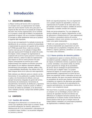 1.1  Descripción general
La Mejora Continua del Servicio (CSI) no representa
un concepto nuevo. Las organizaciones han tratado
sobre este asunto durante muchos años, pero para la
mayoría de ellas este tema no ha pasado de la etapa de
discusión. Para muchas organizaciones, CSI se convierte
en un proyecto cuando algo ha fallado y ha perjudicado
gravemente al negocio. Una vez se resuelve el problema,
el concepto se olvida rápidamente hasta que se produce
el siguiente fallo importante.
Una vez que una organización ha realizado el proceso de
identificación de sus servicios, y asimismo ha desarrollado
e implementado los procesos de la gestión de los servicios
de TI (ITSM) para poder llevar a cabo esos servicios,
muchos creen que ya se ha realizado el trabajo difícil.
¡Qué gran equivocación! El trabajo de verdad sólo acaba
de empezar. ¿Cómo consiguen las organizaciones la
aceptación del uso de los nuevos procesos? ¿Cómo miden,
generan informes y utilizan los datos las organizaciones
para mejorar no sólo los nuevos procesos sino para
mejorar continuamente los servicios que se están
proporcionando? Esto requiere una decisión consciente
para adoptar CSI con objetivos claramente definidos,
procedimientos documentados, entradas, salidas y roles
y responsabilidades identificadas. Para obtener éxito, CSI
debe integrase dentro de la cultura de cada organización.
Debe realizarse una distinción previa en relación con las
herramientas. En esta publicación, la palabra ‘herramienta’
se aplica a las herramientas de software, como por
ejemplo herramientas integradas de gestión del servicio,
herramientas de monitorización, herramientas de
descubrimiento, herramientas de distribución y repositorio
de software y similares. Cuando los autores se refieren a
las formas de realizar las actividades, se les denominará
como ‘métodos y técnicas’, aunque éstos también podrían
automatizarse.
1.2  Contexto
1.2.1 Gestión del servicio
‘Tecnologías de la información’ es un término de uso
común cuyo significado cambia según el contexto. Desde
una primera perspectiva, los sistemas, aplicaciones e
infraestructuras de TI son componentes o subconjuntos de
un producto mayor. Facilitan, o se encuentran integrados
en, procesos y servicios.
Desde una segunda perspectiva, TI es una organización
con su propio conjunto de capacidades y recursos. Las
organizaciones de TI pueden ser de varios tipos como,
por ejemplo, funciones de negocio, unidades de servicios
compartidos y unidades centrales de la empresa.
Desde una tercera perspectiva, TI es una categoría de
servicios utilizada por el negocio. Habitualmente se trata
de aplicaciones e infraestructuras de TI que organizaciones
de TI internas o proveedores externos de servicios
empaquetan y ofrecen como servicios. Los costes de TI se
tratan como gastos empresariales.
Y desde una cuarta perspectiva, TI es una categoría
de activos empresariales que proporcionan una serie
de ventajas para sus propietarios, incluyendo, pero sin
limitarse a, ingresos, ganancias y beneficios. Los costes de
TI se tratan como inversiones.
1.2.2  Buena práctica de dominio público
Las organizaciones operan en entornos dinámicos con la
necesidad de aprender y adaptarse. Existe una necesidad
de mejorar el rendimiento mientras se gestionan los pros
y contras. Sometidos a una presión similar, los clientes
buscan aprovechar las ventajas de los proveedores
de servicio. Buscan estrategias de aprovisionamiento
del servicio que se adapten mejor a sus propios
intereses de negocio. En muchos países, las agencias
gubernamentales y organizaciones sin ánimo de lucro
tienen una propensión similar a externalizar en busca de
eficacia operativa. Esto ejerce una presión adicional sobre
los proveedores de servicio para mantener una ventaja
competitiva con respecto a las alternativas que pudieran
tener los clientes. El aumento de la externalización ha
expuesto particularmente a los proveedores internos de
servicio a una competencia inusual.
Para hacer frente a la presión, las propias organizaciones
se comparan con sus homólogos y buscan cubrir sus
carencias de capacidad. Una forma de eliminar esas
deficiencias es la adopción de buenas prácticas de uso
generalizado en la industria. Existen muchas fuentes de
buenas prácticas entre las que se incluyen marcos de
trabajo públicos, estándares y el conocimiento propietario
de organizaciones e individuos (Figura 1.1).
1	Introducción
 
