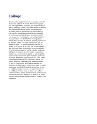Durante siglos, las personas han navegado a través de
los océanos a bordo de navíos. Aunque unos pocos
han sido exploradores intrépidos que intentaron trazar
nuevos territorios y rutas hacia tierras lejanas, la mayoría
sencillamente iniciaron el rumbo desde su puerto
de origen hasta un destino distante. Planificaban un
viaje que les llevara hasta su destino con seguridad
en un tiempo razonable y luego se hacían a la mar.
Los riesgos eran elevados, pero las recompensas eran
muy superiores. Si el destino final era muy lejano,
planificaban una serie de travesías menores, con escalas
en diversos puntos a lo largo del recorrido, que les
permitían llegar a su destino en etapas. La ruta les
alejaría en ocasiones de la costa, por lo que tendrían
que verificar a diario si mantenían el rumbo deseado.
En un principio se guiaron por las estrellas, luego con
la brújula, el sextante, las radio balizas y ahora con
satélites de posicionamiento global. La tecnología ha
evolucionado radicalmente pero el objetivo permanece
invariable, determinar la posición actual y si los vientos
o las corrientes han variado el rumbo, y realizar los
ajustes necesarios para alcanzar el punto de destino.
La Mejora Continua del Servicio es su travesía. Su
destino es su visión de un estado futuro ideal. La visión
puede estar alejada de la situación actual, por lo que
se establecen metas menores a lo largo del camino.
Se establece el rumbo hacia la visión y se verifica
continuamente si existen desviaciones de ese rumbo. Se
conseguirá alcanzar el destino si se efectúan de forma
continua los ajustes necesarios durante la travesía. ¡Feliz
singladura!
Epílogo
 