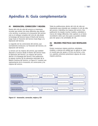 | 	181
A1  Innovación, corrección y mejora
Dentro del ciclo de vida del servicio es importante
recordar que existen tres áreas diferentes que afectan
a los servicios. La primera es la innovación del servicio:
este es el enfoque completo del ciclo de vida desde
la Estrategia del Servicio hasta el Diseño del Servicio,
luego hasta la Transición del Servicio hasta llegar a la
Operación del Servicio.
La segunda son las correcciones del servicio, que
normalmente involucran a la Transición del Servicio y la
Operación del Servicio.
La tercera son las mejoras del servicio, que también
afectarán al servicio desde el Diseño del Servicio hasta
la Operación del Servicio. Las mejoras del servicio
afectan a la Estrategia del Servicio. Esta publicación
le expone muchos de los elementos esenciales de la
Mejora Continua del Servicio. La Figura A.1 muestra una
representación de la innovación, las correcciones y las
mejoras del servicio.
Todas las publicaciones dentro del ciclo de vida son
importantes para entender por completo el ciclo de vida
del servicio e identificar las mejoras del servicio. Esta
publicación ha tratado muchos modelos, estándares y
marcos de trabajo diferentes. Este capítulo es un breve
recordatorio sobre qué otras guías se pueden emplear
para dar apoyo a las actividades de CSI.
A2  Mejores prácticas que respaldan
CSI
Existen numerosas mejores prácticas, estándares,
modelos y sistemas de calidad que se aplican en todo
el mundo para dar apoyo a CSI de una forma u otra.
Los capítulos anteriores presentaron algunas de estas
mejores prácticas.
Apéndice A: Guía complementaria
Innovación del Servicio
Mejoras del Servicio
Correcciones del
Servicio
CSI
Estrategia del Servicio
Diseño del Servicio
Diseño del Servicio
Transición del Servicio
Transición del Servicio
Transición del Servicio
Operación del Servicio
Operación del Servicio
Operación del Servicio
Figura A.1 Innovación, corrección, mejora y CSI
 