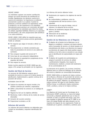 182	 |	 Apéndice A: Guía complementaria
ISO/IEC 20000
Los estándares suponen una enorme contribución,
aunque con mucha frecuencia tal contribución es
invisible. Rápidamente nos daríamos cuenta de la
ausencia de estándares. Su importancia se evidencia
precisamente cuando no se aplican. Cuando los
productos y servicios satisfacen las expectativas, existe
la tendencia a no dar importancia a los estándares.
Normalmente pocas personas son conscientes del papel
que desempeñan los estándares para elevar los niveles
de calidad, seguridad, fiabilidad, eficiencia y la capacidad
de intercambio, y de cómo proporcionan tales beneficios
a un coste económico.
ISO/IEC 20000-1:2005 define los requisitos para que
un proveedor de servicio provea servicios gestionados.
Puede ser utilizado:
Por negocios que salgan al mercado a ofertar sus■■
servicios
Para proporcionar un método consistente para■■
todos los proveedores de servicio en una cadena de
suministro
Para comparar la gestión del servicio de TI■■
Como base de una evaluación independiente■■
Para demostrar la capacidad de cumplimiento de los■■
requisitos del cliente
Para mejorar los servicios.■■
Existen muchos aspectos de ISO/IEC 20000 que dan
apoyo a CSI, aunque los principales son los siguientes.
Gestión del Nivel de Servicio
Los procesos de SLM deberían asegurar que el
proveedor de servicio se centre en el cliente durante la
planificación, implementación y gestión continua de la
provisión del servicio.
Actividades clave de SLM:
Capturar los requisitos de negocio iniciales y los■■
cambios continuos por volumen y expectativas
Definir y documentar los servicios en un Catálogo de■■
Servicios
Negociar los SLA con los objetivos definidos■■
Monitorizar, medir e informar de los niveles de servicio■■
alcanzados
Iniciación de la acción correctiva■■
Proporcionar la entrada a un SIP.■■
Informes del servicio
Los informes del servicio deberían ser elaborados para
cumplir las necesidades y requisitos identificados del
cliente.
Los informes del servicio deberían incluir:
Rendimiento con respecto a los objetivos de nivel de■■
servicio
No conformidades y problemas, como los■■
incumplimientos del nivel de servicio o de la
seguridad
Características de la carga de trabajo, como el■■
volumen y la utilización de los recursos
Informes de rendimiento después de incidencias■■
graves y cambios
Información de las tendencias■■
Análisis de la satisfacción.■■
Gestión de las Relaciones con el Negocio
El objetivo de la Gestión de las Relaciones con el■■
Negocio es establecer y mantener una buena relación
entre el proveedor de servicio y el cliente basada en el
entendimiento del cliente y sus directrices de negocio.
Las directrices de negocio del cliente podrían requerir
cambios en los SLA y esto se convierte en una entrada
para la identificación de oportunidades de mejora del
servicio.
El objetivo de la gestión de suministradores es■■
asegurar la provisión de servicios de calidad
y perfectamente integrados. Esto requiere la
monitorización, medición y revisión del rendimiento
de los suministradores de TI.
Las decisiones de la gestión y las acciones correctivas
deberían tener en cuenta los hallazgos de los informes
del servicio y deberían ser comunicadas formalmente.
ISO/IEC 20000 define un requisito de mejora continua
de la eficacia y eficiencia de la provisión de servicio y la
gestión. Esto se consigue a través del establecimiento
de políticas de gestión, objetivos y la necesidad de la
mejora continua. ISO sigue el ciclo Planificar–Hacer–
Verificar–Actuar. La verificación implica monitorizar,
medir y analizar, y actuar es la mejora continua.
COBIT®
Los Objetivos de Control para las Tecnologías de la
Información (COBIT) conforman un marco de trabajo
reconocido y adoptado globalmente que se basa en
controles, el valor y la gestión del riesgo y que sirve
para respaldar el gobierno general de TI. COBIT es un
marco de trabajo flexible que debe alinearse con los
requisitos de negocio de una organización. Puede ser
empleado por la gestión, consultores y auditores para:
 