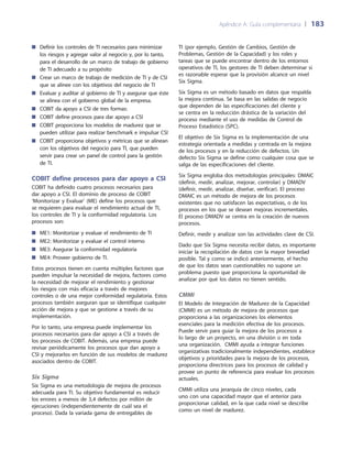Apéndice A: Guía complementaria 	| 	183
TI (por ejemplo, Gestión de Cambios, Gestión de
Problemas, Gestión de la Capacidad) y los roles y
tareas que se puede encontrar dentro de los entornos
operativos de TI, los gestores de TI deben determinar si
es razonable esperar que la provisión alcance un nivel
Six Sigma.
Six Sigma es un método basado en datos que respalda
la mejora continua. Se basa en las salidas de negocio
que dependen de las especificaciones del cliente y
se centra en la reducción drástica de la variación del
proceso mediante el uso de medidas de Control de
Proceso Estadístico (SPC).
El objetivo de Six Sigma es la implementación de una
estrategia orientada a medidas y centrada en la mejora
de los procesos y en la reducción de defectos. Un
defecto Six Sigma se define como cualquier cosa que se
salga de las especificaciones del cliente.
Six Sigma engloba dos metodologías principales: DMAIC
(definir, medir, analizar, mejorar, controlar) y DMADV
(definir, medir, analizar, diseñar, verificar). El proceso
DMAIC es un método de mejora de los procesos
existentes que no satisfacen las expectativas, o de los
procesos en los que se desean mejoras incrementales.
El proceso DMADV se centra en la creación de nuevos
procesos.
Definir, medir y analizar son las actividades clave de CSI.
Dado que Six Sigma necesita recibir datos, es importante
iniciar la recopilación de datos con la mayor brevedad
posible. Tal y como se indicó anteriormente, el hecho
de que los datos sean cuestionables no supone un
problema puesto que proporciona la oportunidad de
analizar por qué los datos no tienen sentido.
CMMI
El Modelo de Integración de Madurez de la Capacidad
(CMMI) es un método de mejora de procesos que
proporciona a las organizaciones los elementos
esenciales para la medición efectiva de los procesos.
Puede servir para guiar la mejora de los procesos a
lo largo de un proyecto, en una división o en toda
una organización. CMMI ayuda a integrar funciones
organizativas tradicionalmente independientes, establece
objetivos y prioridades para la mejora de los procesos,
proporciona directrices para los procesos de calidad y
provee un punto de referencia para evaluar los procesos
actuales.
CMMI utiliza una jerarquía de cinco niveles, cada
uno con una capacidad mayor que el anterior para
proporcionar calidad, en la que cada nivel se describe
como un nivel de madurez.
Definir los controles de TI necesarios para minimizar■■
los riesgos y agregar valor al negocio y, por lo tanto,
para el desarrollo de un marco de trabajo de gobierno
de TI adecuado a su propósito
Crear un marco de trabajo de medición de TI y de CSI■■
que se alinee con los objetivos del negocio de TI
Evaluar y auditar al gobierno de TI y asegurar que éste■■
se alinea con el gobierno global de la empresa.
COBIT da apoyo a CSI de tres formas:■■
COBIT define procesos para dar apoyo a CSI■■
COBIT proporciona los modelos de madurez que se■■
pueden utilizar para realizar benchmark e impulsar CSI
COBIT proporciona objetivos y métricas que se alinean■■
con los objetivos del negocio para TI, que pueden
servir para crear un panel de control para la gestión
de TI.
COBIT define procesos para dar apoyo a CSI
COBIT ha definido cuatro procesos necesarios para
dar apoyo a CSI. El dominio de proceso de COBIT
‘Monitorizar y Evaluar’ (ME) define los procesos que
se requieren para evaluar el rendimiento actual de TI,
los controles de TI y la conformidad regulatoria. Los
procesos son:
ME1: Monitorizar y evaluar el rendimiento de TI■■
ME2: Monitorizar y evaluar el control interno■■
ME3: Asegurar la conformidad regulatoria■■
ME4: Proveer gobierno de TI.■■
Estos procesos tienen en cuenta múltiples factores que
pueden impulsar la necesidad de mejora, factores como
la necesidad de mejorar el rendimiento y gestionar
los riesgos con más eficacia a través de mejores
controles o de una mejor conformidad regulatoria. Estos
procesos también aseguran que se identifique cualquier
acción de mejora y que se gestione a través de su
implementación.
Por lo tanto, una empresa puede implementar los
procesos necesarios para dar apoyo a CSI a través de
los procesos de COBIT. Además, una empresa puede
revisar periódicamente los procesos que dan apoyo a
CSI y mejorarlos en función de sus modelos de madurez
asociados dentro de COBIT.
Six Sigma
Six Sigma es una metodología de mejora de procesos
adecuada para TI. Su objetivo fundamental es reducir
los errores a menos de 3,4 defectos por millón de
ejecuciones (independientemente de cuál sea el
proceso). Dada la variada gama de entregables de
 