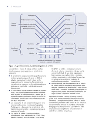 4	 |	 Introducción
Los estándares y marcos de trabajo públicos resultan
atractivos cuando se comparan con el conocimiento
propietario:
El conocimiento propietario se integra profundamente■■
en las organizaciones y por lo tanto es difícil de
adoptar, reproducir, o transferir incluso con la
cooperación de los propietarios. Tal conocimiento
normalmente se encuentra en forma de conocimiento
tácito que es inextricable y está deficientemente
documentado.
El conocimiento propietario está adaptado al contexto■■
local y para las necesidades empresariales específicas
hasta el punto de ser idiosincrático. A menos que los
receptores de tal conocimiento tengan circunstancias
coincidentes, puede que el conocimiento no resulte
tan eficaz al aplicarlo.
Los propietarios de este conocimiento esperan verse■■
recompensados por sus inversiones a largo plazo.
Podrían poner a disposición tal conocimiento sólo
bajo términos comerciales, a través de compras y de
contratos de licencia.
Los marcos de trabajo y normas disponibles■■
públicamente, como por ejemplo ITIL, COBIT, CMMI,
eSCM-SP, PRINCE2, ISO 9000, ISO/IEC 20000 e ISO/
IEC 27001, se validan a través de un conjunto
diverso de entornos y situaciones, más que por la
experiencia limitada de una única organización.
Están sujetos a una amplia revisión a través de
múltiples organizaciones y disciplinas. Se examinan
minuciosamente por diversos conjuntos de
colaboradores, proveedores y competidores.
Es más probable que el conocimiento de los marcos■■
de trabajo públicos se distribuya ampliamente entre
una gran comunidad de profesionales a través de una
certificación y formación disponible públicamente. Las
organizaciones pueden adquirir tal conocimiento con
mayor facilidad a través del mercado laboral.
Ignorar los estándares y marcos de trabajo públicos
puede situar innecesariamente a una organización en
desventaja. Las organizaciones deben cultivar su propio
conocimiento propietario sobre la base de una estructura
de conocimiento derivado de estándares y marcos de
trabajo públicos. La colaboración y coordinación entre
organizaciones se simplifican si se fundamentan en
estándares y prácticas compartidas.
Figura 1.1  Aprovisionamiento de prácticas de gestión de servicios
Competencia
Conformidad
Compromisos
Empleados
Clientes
Proveedores
Asesores
Tecnologías
Estándares
Prácticas de la industria
Investigación académica
Formación y educación
Experiencia interna
Sustitutos
Reguladores
Clientes
Ajuste del conocimiento a los objetivos,
contexto y propósito del negocio
Facilitadores
(Agregar)
Escenarios
(Filtrar)
Fuentes
(Generar)
Impulsores
(Filtrar)
 