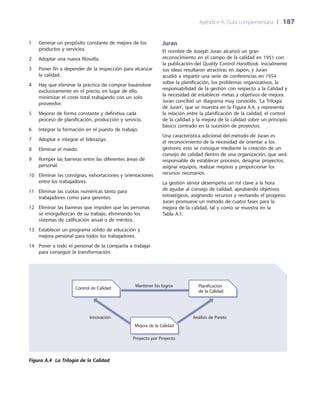 Apéndice A: Guía complementaria 	| 	187
Juran
El nombre de Joseph Juran alcanzó un gran
reconocimiento en el campo de la calidad en 1951 con
la publicación del Quality Control Handbook. Inicialmente
sus ideas resultaron atractivas en Japón, y Juran
acudió a impartir una serie de conferencias en 1954
sobre la planificación, los problemas organizativos, la
responsabilidad de la gestión con respecto a la Calidad y
la necesidad de establecer metas y objetivos de mejora.
Juran concibió un diagrama muy conocido, ‘La Trilogía
de Juran’, que se muestra en la Figura A.4, y representa
la relación entre la planificación de la calidad, el control
de la calidad y la mejora de la calidad sobre un principio
básico centrado en la sucesión de proyectos.
Una característica adicional del método de Juran es
el reconocimiento de la necesidad de orientar a los
gestores; esto se consigue mediante la creación de un
consejo de calidad dentro de una organización, que será
responsable de establecer procesos, designar proyectos,
asignar equipos, realizar mejoras y proporcionar los
recursos necesarios.
La gestión sénior desempeña un rol clave a la hora
de ayudar al consejo de calidad, aprobando objetivos
estratégicos, asignando recursos y revisando el progreso.
Juran promueve un método de cuatro fases para la
mejora de la calidad, tal y como se muestra en la
Tabla A.1.
1	Generar un propósito constante de mejora de los
productos y servicios.
2	 Adoptar una nueva filosofía.
3	Poner fin a depender de la inspección para alcanzar
la calidad.
4	Hay que eliminar la práctica de comprar basándose
exclusivamente en el precio; en lugar de ello,
minimizar el coste total trabajando con un solo
proveedor.
5	Mejorar de forma constante y definitiva cada
proceso de planificación, producción y servicio.
6	 Integrar la formación en el puesto de trabajo.
7	 Adoptar e integrar el liderazgo.
8	 Eliminar el miedo.
9	Romper las barreras entre las diferentes áreas de
personal.
10	Eliminar las consignas, exhortaciones y orientaciones
entre los trabajadores.
11	Eliminar las cuotas numéricas tanto para
trabajadores como para gerentes.
12	Eliminar las barreras que impiden que las personas
se enorgullezcan de su trabajo, eliminando los
sistemas de calificación anual o de méritos.
13	Establecer un programa sólido de educación y
mejora personal para todos los trabajadores.
14	Poner a todo el personal de la compañía a trabajar
para conseguir la transformación.
Control de Calidad
Mejora de la Calidad
Planificación
de la Calidad
Mantener los logros
Análisis de ParetoInnovación
Proyecto por Proyecto
Figura A.4 La Trilogía de la Calidad
 
