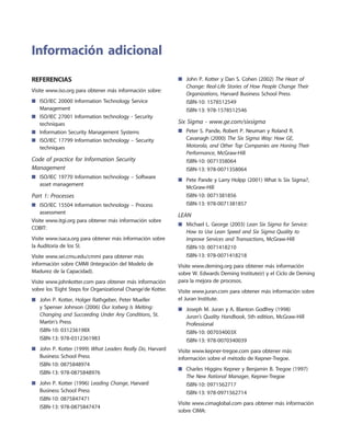Referencias
Visite www.iso.org para obtener más información sobre:
ISO/IEC 20000 Information Technology Service■■
Management
ISO/IEC 27001 Information technology - Security■■
techniques
Information Security Management Systems■■
ISO/IEC 17799 Information technology – Security■■
techniques
Code of practice for Information Security
Management
ISO/IEC 19770 Information technology – Software■■
asset management
Part 1: Processes
ISO/IEC 15504 Information technology – Process■■
assessment
Visite www.itgi.org para obtener más información sobre
COBIT:
Visite www.isaca.org para obtener más información sobre
la Auditoría de los SI.
Visite www.sei.cmu.edu/cmmi para obtener más
información sobre CMMI (Integración del Modelo de
Madurez de la Capacidad).
Visite www.johnkotter.com para obtener más información
sobre los 'Eight Steps for Organizational Change'de Kotter.
John P. Kotter, Holger Rathgeber, Peter Mueller■■
y Spenser Johnson (2006) Our Iceberg Is Melting:
Changing and Succeeding Under Any Conditions, St.
Martin's Press
ISBN-10: 031236198X
ISBN-13: 978-0312361983
John P. Kotter (1999)■■ What Leaders Really Do, Harvard
Business School Press
ISBN-10: 0875848974
ISBN-13: 978-0875848976
John P. Kotter (1996)■■ Leading Change, Harvard
Business School Press
ISBN-10: 0875847471
ISBN-13: 978-0875847474
Información adicional
John P. Kotter y Dan S. Cohen (2002)■■ The Heart of
Change: Real-Life Stories of How People Change Their
Organizations, Harvard Business School Press
ISBN-10: 1578512549
ISBN-13: 978-1578512546
Six Sigma - www.ge.com/sixsigma
Peter S. Pande, Robert P. Neuman y Roland R.■■
Cavanagh (2000) The Six Sigma Way: How GE,
Motorola, and Other Top Companies are Honing Their
Performance, McGraw-Hill
ISBN-10: 0071358064
ISBN-13: 978-0071358064
Pete Pande y Larry Holpp (2001) What Is Six Sigma?,■■
McGraw-Hill
ISBN-10: 0071381856
ISBN-13: 978-0071381857
LEAN
Michael L. George (2003)■■ Lean Six Sigma for Service:
How to Use Lean Speed and Six Sigma Quality to
Improve Services and Transactions, McGraw-Hill
ISBN-10: 0071418210
ISBN-13: 978-0071418218
Visite www.deming.org para obtener más información
sobre W. Edwards Deming Institute(r) y el Ciclo de Deming
para la mejora de procesos.
Visite www.juran.com para obtener más información sobre
el Juran Institute.
Joseph M. Juran y A. Blanton Godfrey (1998)■■
Juran's Quality Handbook, 5th edition, McGraw-Hill
Professional
ISBN-10: 007034003X
ISBN-13: 978-0070340039
Visite www.kepner-tregoe.com para obtener más
información sobre el método de Kepner-Tregoe.
Charles Higgins Kepner y Benjamin B. Tregoe (1997)■■
The New Rational Manager, Kepner-Tregoe
ISBN-10: 0971562717
ISBN-13: 978-0971562714
Visite www.cimaglobal.com para obtener más información
sobre CIMA:
 