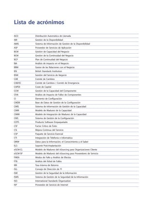Lista de acrónimos
ACD Distribución Automática de Llamada
AM Gestión de la Disponibilidad
AMIS Sistema de Información de Gestión de la Disponibilidad
ASP Proveedor de Servicios de Aplicación
BCM Gestión de Capacidad del Negocio
BCM Gestión de la Continuidad del Negocio
BCP Plan de Continuidad del Negocio
BIA Análisis de Impacto en el Negocio
BRM Gestor de las Relaciones con el Negocio
BSI British Standards Institution
BSM Gestión del Servicio de Negocio
CAB Comité de Cambios
CAB/EC Comité de Cambios / Comité de Emergencia
CAPEX Coste de Capital
CCM Gestión de la Capacidad del Componente
CFIA Análisis de Impacto de Fallos de Componentes
CI Elemento de Configuración
CMDB Base de Datos de Gestión de la Configuración
CMIS Sistema de Información de Gestión de la Capacidad
CMM Modelo de Madurez de la Capacidad
CMMI Modelo de Integración de Madurez de la Capacidad
CMS Sistema de Gestión de la Configuración
COTS Producto Software Empaquetado
CSF Factor Crítico de Éxito
CSI Mejora Continua del Servicio
CSP Paquete de Servicio Esencial
CTI Integración de Telefonía e Informática
DIKW Datos para la Información, el Conocimiento y el Saber
ELS Soporte Post-Implantación
eSCM-CL Modelo de Madurez del eSourcing para Organizaciones Cliente
eSCM-SP Modelo de Madurez del eSourcing para Proveedores de Servicio
FMEA Modos de Fallo y Análisis de Efectos
FTA Análisis del Árbol de Fallos
IRR Tasa Interna de Retorno
ISG Consejo de Dirección de TI
ISM Gestión de la Seguridad de la Información
ISMS Sistema de Gestión de la Seguridad de la Información
ISO International Standards Organisation
ISP Proveedor de Servicio de Internet
 