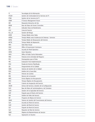 198	 |	 Glosario
TI Tecnologías de la Información
ITSCM Gestión de Continuidad de los Servicios de TI
ITSM Gestión de los Servicios de TI
itSMF IT Service Management Forum
IVR Respuesta Interactiva de Voz
KEDB Base de Datos de Errores Conocidos
KPI Indicador Clave de Rendimiento
LOS Línea de Servicio
M_o_R Gestión del Riesgo
MTBF Tiempo Medio entre Fallos
MTBSI Tiempo Medio entre Incidencias de Sistemas / Servicios
MTRS Tiempo Medio de Restauración del Servicio
MTTR Tiempo Medio de Reparación
NPV Valor Neto Actual
OGC Office of Government Commerce
OLA Acuerdo de Nivel Operativo
OPEX Gasto Operativo
OPSI Office of Public Sector Information
PBA Patrones de la Actividad del Negocio
PFS Prerrequisitos para el Éxito
PIR Evaluación Post Implementación
PSO Parada de Servicio Planificada
QA Aseguramiento de la Calidad
QMS Sistema de Gestión de la Calidad
RCA Análisis de la Causa Raíz
RFC Petición de Cambio
ROI Retorno de la Inversión
RPO Punto Objetivo de Recuperación
RTO Tiempo Objetivo de Recuperación
SAC Criterios de Aceptación del Servicio
SACM Activos del Servicio y Gestión de la Configuración
SCD Base de Datos de Suministradores y de Contratos
SCM Gestión de la Capacidad del Servicio
SDP Paquete para el Diseño del Servicio
SFA Análisis de Fallos del Servicio
SIP Programa de Mejora de Servicio
SKMS Sistema de Gestión del Conocimiento del Servicio
SLA Acuerdo de Nivel de Servicio
SLM Gestión del Nivel de Servicio
SLP Paquete de Nivel de Servicio
SLR Requisito de Nivel de Servicio
SMO Objetivo de Mantenimiento de Servicio
SoC Separación en Asuntos
 
