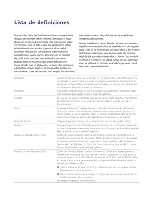 Los nombres de la publicación incluidos entre paréntesis
después del nombre de un término, identifican el lugar
donde un lector podrá encontrar más información sobre
ese término. Esto se debe a que esa publicación utiliza
principalmente ese término o porque allí se podrá
encontrar información útil adicional sobre el mismo.
Generalmente, puede que los términos sin un nombre
de publicación asociado sean utilizados por varias
publicaciones, o es posible que estén definidos con
mayor detalle que en el glosario, es decir, sólo indicamos
a los lectores algún lugar en el que puedan ampliar su
conocimiento o ver un contexto más amplio. Los términos
con varios nombres de publicaciones se amplían en
múltiples publicaciones.
Donde la definición de un término incluya otro término,
aquellos términos asociados se resaltarán con un segundo
color. Esto se ha considerado así para indicar a los lectores
definiciones adicionales que forman parte del término
original del que están interesados. La forma ‘Vea también
Término X, Término Y’ se utiliza al final de una definición
si no se utilizara un término asociado importante con el
texto de la propia definición.
Aceptación Acuerdo formal que indica que un Servicio de TI, Proceso, Plan, u otro Entregable se ha
completado, es preciso, fiable y cumple los requisitos especificados. Normalmente la
Aceptación está precedida por una Evaluación o Prueba y se requiere antes de proceder
con la siguiente etapa de un Proyecto o Proceso.
Acreditado Autorizado oficialmente para un Rol. Por ejemplo, una organización acreditada podría
estar autorizada para impartir cursos o dirigir una Auditoría.
Actividad Un conjunto de acciones dise~ñadas para alcanzar un resultado específico. Normalmente,
las Actividades se definen como parte de Procesos o Planes, y se documentan en
Procedimientos.
Activo (Estrategia del Servicio) Cualquier Recurso o Capacidad. Los Activos de un Proveedor
de Servicio incluyen todo aquello que se pueda atribuir a la entrega del Servicio. Los
Activos pueden ser de los siguientes tipos: De Gestión, Organizativos, de Proceso, de
Conocimiento, Personas, Información, Aplicaciones, Infraestructura, y de Capital.
Activo del Servicio Cualquier Capacidad o Recurso de un Proveedor de Servicio. Vea también Activo.
Acuerdo Documento que describe el entendimiento formal entre dos o más partes. Un Acuerdo
no tiene fuerza legal, a menos que forme parte de un Contrato. Vea también Acuerdo de
Nivel de Servicio, Acuerdo de Nivel Operativo.
Acuerdo de Nivel de Servicio (SLA) (Dise~ño del Servicio) (Mejora Continua del Servicio) Consiste en el Acuerdo entre un
Proveedor de Servicios de TI y un Cliente. El SLA describe el Servicio de TI, documenta
los Objetivos de Nivel de Servicio y especifica las responsabilidades del Proveedor de
Servicios de TI y del Cliente. Un único SLA puede cubrir varios Servicios de TI o varios
Clientes. Vea también Acuerdo de Nivel Operativo.
Acuerdos de Nivel Operativo (OLA) (Dise~ño del Servicio) (Mejora Continua del Servicio) Consiste en el Acuerdo entre un
Proveedor de Servicios de TI y otra parte de la misma Organización. Un OLA apoya la
entrega de Servicios de TI del Proveedor de Servicios de TI a los Clientes. El OLA define
los bienes y Servicios que se suministrarán y las responsabilidades de ambas partes. Por
ejemplo, podrá haber un OLA:
Entre el Proveedor de Servicios de TI y un departamento de compras para obtener■■
hardware en los plazos acordados
Entre el Centro de Servicio al Usuario y un Grupo de Soporte para la Resolución de■■
Incidencias en los plazos acordados.
Vea también Acuerdo de Nivel de Servicio.
Lista de definiciones
 
