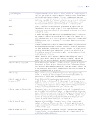Glosario	 | 	201
Ajustado al Propósito Un término informal usado para describir un Proceso, Elemento de Configuración, Servicio
de TI, etc., que es capaz de cumplir sus Objetivos o Niveles de Servicio. Estar Ajustado al
Propósito requiere un dise~ño, implementación, control y mantenimiento adecuados.
Ajuste La Actividad responsable de la Planificación de Cambios para que el uso de los Recursos
sea más eficiente. El Ajuste forma parte de la Gestión del Rendimiento, que incluye
Monitorización del Rendimiento y la implementación de los cambios requeridos.
Alerta (Operación del Servicio) Advertencia de que se ha superado un umbral, de que algo
ha cambiado, o de que se produjo un Fallo. De forma regular, las Alertas se crean y
gestionan con herramientas de Gestión de Sistemas y están administradas por el Proceso
de Gestión de Eventos.
Ámbito El límite o grado en el que se aplica un Proceso, Procedimiento, Certificación, Contrato,
etc. Por ejemplo, el Ámbito de la Gestión de Cambios puede incluir todos los Servicios
de TI reales y Elementos de Configuración asociados, el Ámbito de un Certificado ISO/IEC
20000 puede incluir todos los Servicios de TI implementados desde un centro de datos
en cuestión.
Amenaza Cualquier cosa que pueda aprovechar un Vulnerabilidad. Cualquier causa potencial de una
Incidencia puede ser considerada una Amenaza. Por ejemplo, un fuego es una Amenaza
que puede aprovechar la Vulnerabilidad de moquetas inflamables. Este término se utiliza
comúnmente en la Gestión de la Seguridad de la Información y en la Gestión de la
Continuidad del Servicio de TI, pero también se aplica a otras áreas tales como Gestión
de la Disponibilidad y Problemas.
Análisis DAFO (Mejora Continua del Servicio) Una técnica que revisa y analiza los puntos fuertes y
débiles internos de una Organización, y las oportunidades externas y amenazas que
afronta. DAFO es el acrónimo Debilidades, Amenazas, Fortalezas y Oportunidades.
Análisis de Fallos del Servicio (SFA) (Dise~ño del Servicio) Una Actividad que identifica las causas subyacentes de una o más
interrupciones del Servicio de TI. SFA identifica oportunidades y herramientas de mejora
tanto de Procesos del Proveedor de Servicios de TI como de la Infraestructura de TI. SFA
es más una Actividad de tipo proyecto limitada en tiempo que un proceso continuo de
análisis. Vea también Análisis de la Causa Raíz.
Análisis de Gaps (Mejora Continua del Servicio) Una Actividad que compara dos conjuntos de datos e
identifica las diferencias. El Análisis de Gaps se usa normalmente para contrastar los
Requisitos con las entregas reales. Vea también Benchmarking.
Análisis de Impacto de Fallos de
Componentes (CFIA)
(Dise~ño del Servicio) Técnica utilizada para ayudar a identificar el impacto que produce
un fallo de CI sobre los Servicios de TI. Se elabora a partir de una matriz que contiene
los Servicios de TI en un extremo y los CI en el otro. Esto permite la identificación de los
CI críticos (que podrían provocar el fallo de múltiples Servicios de TI) y de los Servicios
de TI poco robustos (que tienen múltiples Puntos Únicos de Fallo).
Análisis de Impacto en el Negocio (BIA) (Estrategia del Servicio) BIA es la Actividad de la Gestión de la Continuidad del Negocio
que identifica las Funciones Vitales del Negocio y sus dependencias. Estas dependencias
pueden incluir Proveedores, personas, otros Procesos de Negocio, Servicios de TI, etc. BIA
define los requisitos de recuperación para los Servicios de TI. Dichos requisitos incluyen
Objetivos de Tiempos de Recuperación, Objetivos del Punto de Recuperación y los
Objetivos de Nivel de Servicio mínimos para cada Servicio de TI.
Análisis de Kepner  Tregoe (Operación del Servicio) (Mejora Continua del Servicio) Enfoque estructurado a la
resolución de Problemas. El Problema se analiza en términos de qué, dónde, cuándo y
en qué medida. Se identifican las posibles causas. Se prueba la causa más probable. Se
verifica la verdadera causa.
Análisis de la Causa Raíz (RCA) (Operación del Servicio) Una Actividad que identifica la Causa Raíz de una Incidencia o
Problema. El RCA se concentra habitualmente en fallos de la Infraestructura de TI. Vea
también Análisis de Fallos del Servicio.
 