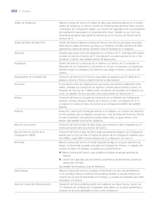 202	 |	 Glosario
Análisis de Tendencias (Mejora Continua del Servicio) El análisis de datos para identificar patrones en el tiempo.
Análisis de Tendencias se utiliza en Gestión de Problemas para identificar Fallos comunes
o Elementos de Configuración frágiles, y en Gestión de Capacidad como una herramienta
de modelización para predecir el comportamiento futuro. También se usa como una
herramienta de gestión para identificar deficiencias en los Procesos de Gestión de los
Servicios de TI.
Análisis del Árbol de Fallos (FTA) (Dise~ño del Servicio) (Mejora Continua del Servicio) Una técnica que puede usarse para
determinar la cadena de Eventos que lleva a un Problema. El Análisis del Árbol de Fallos
representa la cadena de Eventos utilizando notación Booleana en un diagrama.
Aplicación Programa que provee Funciones requeridas por un Servicio de TI. Cada Aplicación podría
ser parte de más de un Servicio de TI. Una Aplicación se puede ejecutar en uno o más
Servidores o Clientes. Vea también Gestión de Aplicaciones.
Arquitectura (Dise~ño del Servicio) La estructura de un Sistema o un Servicio de TI, incluyendo las
Relaciones de sus Componentes y del entorno en el que se encuentran. La Arquitectura
también incluye los Estándares y las Directrices que dirigen el diseño y evolución del
Sistema.
Aseguramiento de la Calidad (QA) (Transición del Servicio) Es el Proceso responsable de garantizar que la Calidad de un
producto, Servicio o Proceso estará al nivel de su Valor previsto.
Asociación Es una relación entre dos Organizaciones que supone una estrecha colaboración entre
ambas, orientada a la consecución de objetivos comunes para el beneficio mutuo. Un
Proveedor de Servicios de TI debería tener una relación de Sociedad con el Negocio, así
como con aquellos Terceros que sean críticos para proveer los Servicios de TI.
Atributo (Transición del Servicio) Una parte de información de un Elemento de Configuración.
Ejemplos: nombre, ubicación, Número de la versión, y Coste. Los Atributos de un CI
se registran en la Base de Datos de Gestión de la Configuración (CMDB). Vea también
Relación.
Auditoría Inspección y verificación formal para verificar si un Estándar o un conjunto de Directrices
se está siguiendo, que sus Registros son precisos, o que las metas de Eficiencia y Eficacia
se están cumpliendo. Una Auditoría la puede realizar tanto un grupo interno como
externo. Vea también Certificación, Evaluación.
Base de Conocimiento (Transición del Servicio) Base de datos lógica que contiene los datos empleados por el
Sistema de Gestión del Conocimiento del Servicio.
Base de Datos de Gestión de la
Configuración (CMDB)
(Transición del Servicio) Base de Datos usada para almacenar Registros de Configuración
durante todo su Ciclo de Vida. El Sistema de Gestión de la Configuración mantiene una o
más CMDB, y cada CMDB contiene Atributos de CI, y Relaciones con otros CI.
Benchmark (Mejora Continua del Servicio) El estado registrado de algo en un punto específico de
tiempo. Un Benchmark se puede crear para una Configuración, Proceso, o cualquier otro
conjunto de datos. Por ejemplo, se puede usar un benchmark en:
Mejora Continua del Servicio, para establecer el estado actual para gestionar las■■
mejoras
Gestión de Capacidad, para documentar características de Rendimiento durante las■■
operaciones normales.
Vea también Benchmarking, Línea de Referencia.
Benchmarking (Mejora Continua del Servicio) Comparar un Benchmark con una Línea de Referencia
o con una Mejor Práctica. El término Benchmarking también se usa para referirse a la
creación de una serie de Benchmarks en el tiempo, y comparar los resultados para medir
el progreso o la mejora.
Bucle de Control de la Monitorización (Operación del Servicio) Monitorización de la salida de una Tarea, Proceso, Servicio de
TI o Elemento de Configuración; comparando dicha salida con un patrón predefinido; y
tomando las acciones apropiadas en base a esta comparación.
 