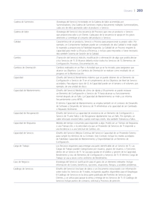 Glosario	 | 	203
Cadena de Suministro (Estrategia del Servicio) Actividades en la Cadena de Valor acometidas por
Suministradores. Una Cadena de Suministro implica típicamente múltiples Suministradores,
cada uno de ellos aportando valor al producto o Servicio.
Cadena de Valor (Estrategia del Servicio) Una secuencia de Procesos que crea un producto o Servicio
que proporciona valor a un Cliente. Cada paso de la secuencia se apoya en los pasos
anteriores y contribuye al conjunto del producto o Servicio.
Calidad Característica de un producto, Servicio o Proceso para proporcionar su propio valor. Por
ejemplo, un Componente hardware puede ser considerado de alta Calidad si rinde según
lo esperado y proporciona la Fiabilidad requerida. La Calidad de un Proceso requiere la
capacidad para medir su Eficacia y Eficiencia, o incluso para mejorarlas si fuese necesario.
Vea también Sistema de Gestión de la Calidad.
Cambio (Transición del Servicio) Adición, modificación o eliminación de algo que podría afectar
a los Servicios de TI. El Alcance debería incluir todos los Servicios de TI, Elementos de
Configuración, Procesos, Documentación, etc.
Cambios de Orientación Cambios realizados en un Plan o Actividad que ya se ha iniciado, para asegurarse que
alcance sus Objetivos. Los Cambios de Orientación se realizan como resultado de un
progreso en la Monitorización.
Capacidad (Dise~ño del Servicio) Rendimiento máximo que se puede obtener de un Elemento de
Configuración o Servicio de TI en el cumplimiento de los Objetivos de Nivel de Servicio
acordados. Para algunos tipos de CI, la Capacidad puede ser el tamaño o el volumen, por
ejemplo, de una unidad de disco.
Capacidad de Mantenimiento (Dise~ño del Servicio) Medida de cómo de rápida y Eficazmente se puede restaurar
un Elemento de Configuración o Servicio de TI hasta alcanzar su funcionamiento
normal después de un Fallo. La Capacidad de Mantenimiento se mide y se informa
frecuentemente como MTRS.
El término Capacidad de Mantenimiento se emplea también en el contexto de Desarrollo
de Software o Desarrollo de Servicios de TI refiriéndose a la capacidad de ser Cambiado
o Reparado fácilmente.
Capacidad de Recuperación (Dise~ño del Servicio) La capacidad de resistencia de un Elemento de Configuración o
Servicio de TI ante Fallos o de Recuperarse rápidamente tras un Fallo. Por ejemplo, un
cable reforzado resistirá fallos cuando esté bajo estrés. Vea también Tolerancia a Fallos.
Capacidad de Respuesta Medida del tiempo consumido para responder a algo. Podría ser un Tiempo de Respuesta
o una Transacción, o la velocidad a la que un Proveedor de Servicios de TI responde a
una Incidencia o a una Solicitud de Cambio, etc.
Capacidad de Servicio (Dise~ño del Servicio) (Mejora Continua del Servicio) Capacidad de un Proveedor Externo
para cumplir los términos de su Contrato. Este Contrato incluye los niveles acordados
de Fiabilidad, Capacidad de Mantenimiento y Disponibilidad de un Elemento de
Configuración.
Carga de Trabajo Los Recursos requeridos para entregar una parte identificable de un Servicio de TI. Las
Cargas de Trabajo pueden Categorizarse por Usuarios, grupos de Usuarios, o Funciones
dentro de un Servicio de TI. Se usa para ayudar en el análisis y gestión de la Capacidad,
Rendimiento y Uso de Elementos de Configuración y Servicios de TI. El término Carga de
Trabajo se usa a veces como sinónimo de Rendimiento.
Caso de Negocio (Estrategia del Servicio) Justificación para el gasto de un elemento relevante. Incluye
información de Costes, beneficios, opciones, situaciones, Riesgos, y posibles problemas.
Catálogo de Servicios (Dise~ño del Servicio) Una base de datos o un Documento estructurado con información
sobre todos los Servicios de TI reales, incluyendo aquellos disponibles para el Despliegue.
El Catálogo de Servicios es la única parte publicada del Portfolio de Servicios para
Clientes, y se utiliza para apoyar la venta y entrega de los Servicios de TI. El Catálogo de
Servicios incluye puntos de contacto, solicitud y Procesos de petición.
 