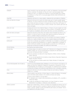 204	 |	 Glosario
Categoría Grupo nominal de cosas que tienen algo en común. Las Categorías se usan para agrupar
distintos contenidos. Por ejemplo, los Tipos de Coste se usan para agrupar clases
similares de Costes. Las Categorías de Incidencias se usan para agrupar tipos similares
de Incidencias, Los Tipos de CI, se usan para agrupar distintas clases de Elementos de
Configuración.
Causa Raíz (Operación del Servicio) La causa original o subyacente de una Incidencia o Problema.
Centro de Atención al Usuario (Operación del Servicio) Un punto de contacto para que los Usuarios puedan registrar
Incidencias. Un Centro de Atención al Usuario normalmente tiene un enfoque más técnico
que un Centro de Servicio al Usuario y no proporciona un Punto Único de Contacto. El
término Centro de Atención al Usuario se utiliza a menudo como sinónimo del Centro de
Servicio al Usuario.
Centro de Coste (Estrategia del Servicio) Una Unidad de Negocio o Proyecto al cual se asignan los Costes.
Un Centro de Coste no es un cargo por un Servicio provisto. Un Proveedor de Servicios
de TI puede ser considerado como un Centro de Coste o un Centro de Beneficio.
Centro de Servicio al Usuario (Operación del Servicio) Punto Único de Contacto entre el Proveedor de Servicio y los
Usuarios. Un Centro de Servicio al Usuario típico gestiona Incidencias, Peticiones de
Servicio, y también maneja la comunicación con los Usuarios.
Cerrado (Operación del Servicio) Estado final en el Ciclo de Vida de una Incidencia, Problema,
Cambio, etc. Cuando el Estado es Cerrado, no se requiere ninguna acción adicional.
Certificación Emisión de un certificado que acredita la Conformidad con un Estándar. La Certificación
incluye una Auditoría formal realizada por un organismo independiente y Acreditado. El
término Certificación también se usa para denotar la concesión de un certificado que
acredita que una persona ha logrado una cualificación determinada.
Ciclo de Deming Vea Planificar-Hacer-Verificar-Actuar.
Ciclo de Vida Las diversas etapas en la vida de un Servicio de TI, Elemento de Configuración, Incidencia,
Problema, Cambio, etc. El Ciclo de Vida define las Categorías de cada Estado y las
transiciones de Estado permitidas. Por ejemplo:
El Ciclo de Vida de una Aplicación incluye Requisitos, Dise~ñar, Construir, Desplegar,■■
Operar, Optimizar
El Ciclo de Vida Expandido de la Incidencia incluye Detectar, Responder, Diagnosticar,■■
Reparar, Recuperar, Restaurar.
El Ciclo de Vida de un Servidor puede incluir: Pedido, Recibido, En Prueba, Real,■■
Eliminado, etc.
Ciclo de Vida Expandido de la Incidencia (Gestión de la Disponibilidad) Etapas detalladas en el Ciclo de Vida de una Incidencia. Las
etapas son Detección, Diagnóstico, Reparación, Recuperación y Restauración. El Ciclo
de Vida Expandido de la Incidencia se usa para ayudar a la comprensión de las diferentes
contribuciones al Impacto de Incidencias y para Planificar cómo controlarlas y reducirlas.
Cierre (Operación del Servicio) Acción de cambiar el Estado de una Incidencia, Problema,
Cambio, etc., a Cerrado.
Cliente (client) Término genérico que describe un Cliente, Negocio o Cliente de Negocio. Por ejemplo,
Gestor de Clientes podría utilizarse como sinónimo de Gestor de Cuentas.
El término cliente también se usa para definir:
Un ordenador que un Usuario utiliza directamente, por ejemplo, un PC, un portátil, o■■
estación de trabajo
La parte de una Aplicación Cliente-Servidor con el que el Usuario se conecta■■
directamente. Por ejemplo, un Cliente de correo electrónico.
Cliente (customer) Alguien que compra bienes o Servicios. El Cliente de un Proveedor de Servicios de TI es
la persona o grupo que define y acuerda los Objetivos de Nivel de Servicio. El término
Cliente -customer- también se utiliza informalmente para Usuario, por ejemplo: “Esta es
una Organización enfocada al Usuario”.
 