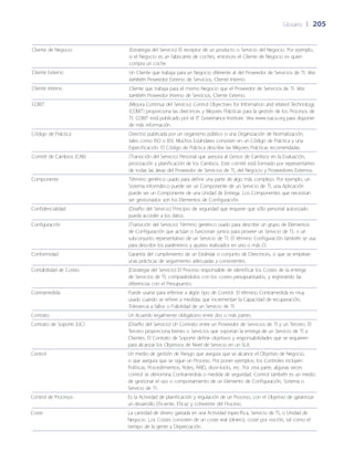 Glosario	 | 	205
Cliente de Negocio (Estrategia del Servicio) El receptor de un producto o Servicio del Negocio. Por ejemplo,
si el Negocio es un fabricante de coches, entonces el Cliente de Negocio es quien
compra un coche.
Cliente Externo Un Cliente que trabaja para un Negocio diferente al del Proveedor de Servicios de TI. Vea
también Proveedor Externo de Servicios, Cliente Interno.
Cliente Interno Cliente que trabaja para el mismo Negocio que el Proveedor de Servicios de TI. Vea
también Proveedor Interno de Servicios, Cliente Externo.
COBIT (Mejora Continua del Servicio) Control Objectives for Information and related Technology
(COBIT) proporciona las directrices y Mejores Prácticas para la gestión de los Procesos de
TI. COBIT está publicado por el IT Governance Institute. Vea www.isaca.org para disponer
de más información.
Código de Práctica Directriz publicada por un organismo público o una Organización de Normalización,
tales como ISO o BSI. Muchos Estándares consisten en un Código de Práctica y una
Especificación. El Código de Práctica describe las Mejores Prácticas recomendadas.
Comité de Cambios (CAB) (Transición del Servicio) Personal que asesora al Gestor de Cambios en la Evaluación,
priorización y planificación de los Cambios. Este comité está formado por representantes
de todas las áreas del Proveedor de Servicios de TI, del Negocio y Proveedores Externos.
Componente Término genérico usado para definir una parte de algo más complejo. Por ejemplo, un
Sistema informático puede ser un Componente de un Servicio de TI, una Aplicación
puede ser un Componente de una Unidad de Entrega. Los Componentes que necesitan
ser gestionados son los Elementos de Configuración.
Confidencialidad (Dise~ño del Servicio) Principio de seguridad que requiere que sólo personal autorizado
pueda acceder a los datos.
Configuración (Transición del Servicio) Término genérico usado para describir un grupo de Elementos
de Configuración que actúan o funcionan juntos para proveer un Servicio de TI, o un
subconjunto representativo de un Servicio de TI. El término Configuración también se usa
para describir los parámetros y ajustes realizados en uno o más CI.
Conformidad Garantía del cumplimiento de un Estándar o conjunto de Directrices, o que se emplean
unas prácticas de seguimiento adecuadas y consistentes.
Contabilidad de Costes (Estrategia del Servicio) El Proceso responsable de identificar los Costes de la entrega
de Servicios de TI, comparándolos con los costes presupuestados, y registrando las
diferencias con el Presupuesto.
Contramedida Puede usarse para referirse a algún tipo de Control. El término Contramedida es muy
usado cuando se refiere a medidas que incrementan la Capacidad de recuperación,
Tolerancia a fallos o Fiabilidad de un Servicio de TI.
Contrato Un Acuerdo legalmente obligatorio entre dos o más partes.
Contrato de Soporte (UC) (Dise~ño del Servicio) Un Contrato entre un Proveedor de Servicios de TI y un Tercero. El
Tercero proporciona bienes o Servicios que soportan la entrega de un Servicio de TI a
Clientes. El Contrato de Soporte define objetivos y responsabilidades que se requieren
para alcanzar los Objetivos de Nivel de Servicio en un SLA.
Control Un medio de gestión de Riesgo que asegura que se alcance el Objetivo de Negocio,
o que asegura que se sigue un Proceso. Por poner ejemplos, los Controles incluyen
Políticas, Procedimientos, Roles, RAID, door-locks, etc. Por otra parte, algunas veces
control se denomina Contramedida o medida de seguridad. Control también es un medio
de gestionar el uso o comportamiento de un Elemento de Configuración, Sistema o
Servicio de TI.
Control de Procesos Es la Actividad de planificación y regulación de un Proceso, con el Objetivo de garantizar
un desarrollo Eficiente, Eficaz y coherente del Proceso.
Coste La cantidad de dinero gastada en una Actividad específica, Servicio de TI, o Unidad de
Negocio. Los Costes consisten de un coste real (dinero), coste por noción, tal como el
tiempo de la gente y Depreciación.
 