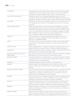 206	 |	 Glosario
Coste Indirecto (Estrategia del Servicio) El Coste de proveer un Servicio de TI que no se puede asignar
completamente a un Cliente específico. Por ejemplo, el Coste de proveer Servidores
compartidos o licencias de software. También conocido como Gasto General.
Coste Total de Propiedad (TCO) (Estrategia del Servicio) Una metodología empleada para ayudar a la toma de
decisiones de inversión. TCO establece el Coste total de propiedad de un Elemento de
Configuración a lo largo de su Ciclo de Vida, no sólo el Coste inicial o precio de compra.
Coste Unitario (Estrategia del Servicio) El Coste del Proveedor de Servicios de TI para proporcionar un
único Componente de un Servicio de TI. Por ejemplo el Coste de un PC, o una única
Transacción.
Cuadro de Mando Integral (Mejora Continua del Servicio) Herramienta de gestión desarrollada por los Doctores
Robert Kaplan (Harvard Business School) y David Norton. Un Cuadro de Mando Integral
permite dividir la Estrategia en Indicadores Clave de Rendimiento. El Rendimiento frente
a los KPI se usa para demostrar lo bien que se ha alcanzado la Estrategia. El Cuadro de
Mando Integral tiene 4 áreas, cada una tiene un número peque~ño de KPI. Las mismas 4
áreas se consideran en diferentes niveles de detalle en la Organización.
Cualificación (Transición del Servicio) Actividad que garantiza que la Infraestructura de TI es la
apropiada y se encuentra configurada correctamente para albergar una Aplicación o
Servicio de TI. Vea también Validación.
Cultura Un conjunto de valores que un grupo de personas comparte, incluyendo expectativas
acerca de cómo la gente debería comportarse, sus creencias, ideas y prácticas. Vea
también Visión.
Cultura de Servicios Cultura orientada al Cliente. Los Objetivos principales de una Cultura de Servicios es la
satisfacción del Cliente y la ayuda al Cliente a conseguir sus Objetivos de Negocio.
Cumplimiento Realizar Actividades para cumplir una necesidad o Requisito. Por ejemplo, proporcionar un
nuevo Servicio de TI, o cumplir una Solicitud de Servicio.
Datos-a-Información-a-Conocimiento-a-
Sabiduría (DIKW)
Una forma de entender las relaciones entre datos, información, conocimiento y sabiduría.
DIKW muestra cómo cada uno de éstos se construye sobre los demás.
Declaración de Misión La Declaración de Misión de una Organización es una descripción breve pero completa
del propósito global y de las intenciones de dicha Organización. Establece lo que ha de
conseguirse, pero no cómo debería hacerse.
Dependencia La dependencia directa o indirecta de un Proceso o Actividad sobre otro.
Desarrollo (Dise~ño del Servicio) Proceso responsable de crear o modificar un Servicio de TI o
Aplicación. También usado para referirse al Rol o grupo encargado del trabajo de
Desarrollo.
Descripción del Puesto de Trabajo Documento que define los Roles, responsabilidades, aptitudes y conocimiento requeridos
por una persona en particular. Una Descripción del Puesto de Trabajo puede incluir
múltiples Roles, por ejemplo, los Roles de Gestor de la Configuración y Gestor de
Cambios pueden ser desempe~ñados por una sola persona.
Despliegue (Transición del Servicio) La Actividad responsable del movimiento de hardware, software,
documentación, Procesos, etc., nuevos o modificados, en un Entorno de Producción.
Despliegue es parte del Proceso de Gestión de Versiones y Despliegues.
Detección (Operación del Servicio) Etapa en el Ciclo de Vida de la Incidencia. La detección de
resultados en las Incidencias llevan a conocer al Proveedor de Servicios. La detección
puede ser automática, o puede ser resultado de una Incidencia registrada por un Usuario.
Diagnóstico (Operación del Servicio) Una etapa en el Ciclo de vida de Incidencias y Problemas. El
propósito de Diagnóstico es identificar una Solución Provisional para una Incidencia o la
Causa Raíz de un Problema.
Diagrama de Ishikawa (Operación del Servicio) (Mejora Continua del Servicio) Una técnica que ayuda a un
equipo a identificar las posibles causas de un Problema. Originalmente diseñada por Kaoru
Ishikawa, el resultado de esta técnica es un diagrama parecido a la espina de un pez.
 