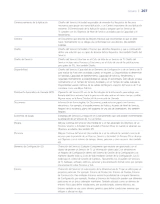 Glosario	 | 	207
Dimensionamiento de la Aplicación (Dise~ño del Servicio) Actividad responsable de entender los Requisitos de Recursos
necesarios para apoyar una nueva Aplicación, o un Cambio importante de una Aplicación
existente. El Dimensionado de la Aplicación ayuda a asegurar que los Servicios de
TI cumplen con los Objetivos de Nivel de Servicio acordados para la Capacidad y el
Rendimiento.
Directriz Un Documento que describe las Mejores Prácticas que recomiendan lo que se debe
hacer. Normalmente no se obliga a la conformidad con una directriz. Vea también
Estándar.
Dise~ño (Dise~ño del Servicio) Actividad o Proceso que identifica Requisitos y que a continuación
define una solución que es capaz de alcanzar dichos Requisitos. Vea también Dise~ño del
Servicio.
Dise~ño del Servicio (Dise~ño del Servicio) Una fase en el Ciclo de Vida de un Servicio de TI. Dise~ño del
Servicio incluye varios Procesos y Funciones y es el título de una de las publicaciones
principales de ITIL. Vea también Dise~ño.
Disponibilidad (Dise~ño del Servicio) Capacidad de un Elemento de Configuración o de un Servicio de TI
para realizar las Funciones acordadas cuando se requiere. La Disponibilidad la determinan
la Fiabilidad, Capacidad de Mantenimiento, Capacidad de Servicio, Rendimiento, y
Seguridad. Normalmente la Disponibilidad se calcula en porcentajes. Éste cálculo se basa
normalmente en el Tiempo de Servicio Acordado y en el Tiempo de Caída. Calcular la
Disponibilidad usando métricas de las salidas del Negocio respecto del Servicio de TI se
considera como una Mejor Práctica.
Distribución Automática de Llamada (ACD) (Operación del Servicio) El uso de las Tecnologías de la Información para redirigir una
llamada telefónica entrante hacia la persona más adecuada en el menor tiempo posible.
Algunas veces se le llama Distribución Automatizada de Llamada.
Documento Información en forma legible. Un Documento puede estar en papel o en formato
electrónico. Por ejemplo, el establecimiento de Política, Acuerdo de Nivel de Servicio,
Registro de la Incidencia, plano del diagrama de una sala de ordenadores. Vea también
Registro.
Economías de Escala (Estrategia del Servicio) La reducción en Coste promedio que será posible incrementando
la utilización de un Servicio de TI o un Activo.
Eficacia (Mejora Continua del Servicio) Una medida de si se han alcanzado los Objetivos de un
Proceso, Servicio o Actividad. Una actividad o Proceso Eficaz es cuando se alcanzan sus
Objetivos acordados. Vea también KPI.
Eficiencia (Mejora Continua del Servicio) Una medida de si se ha utilizado la cantidad correcta de
recursos para la provisión de un Proceso, Servicio o Actividad. Un Proceso Eficaz alcanza
sus Objetivos con el mínimo de tiempo, dinero, personas u otros recursos. Vea también
KPI.
Elemento de Configuración (CI) (Transición del Servicio) Cualquier Componente que necesite ser gestionado con el
objeto de proveer un Servicio de TI. La información sobre cada CI se almacena en
un Registro de Configuración dentro del Sistema de Gestión de la Configuración y se
mantiene durante todo su Ciclo de Vida mediante Gestión de la Configuración. Los CI
están bajo el control de Gestión de Cambios. Típicamente, los CI pueden ser Servicios
de TI, hardware, software, edificios, personal, y documentación formal como por ejemplo
documentación sobre Procesos y SLA.
Entorno (Transición del Servicio) Un subconjunto de la Infraestructura de TI que se utiliza para un
propósito particular. Por ejemplo: Entorno de Producción, Entorno de Pruebas, Entorno
de Construcción. Para múltiples Entornos existirá la posibilidad de compartir Elementos
de Configuración, por ejemplo, Pruebas y Entornos de Producción pueden usar diferentes
particiones en un único ordenador mainframe. También utilizado como un término de
entorno físico para definir instalaciones, aire acondicionado, sistema eléctrico, etc.
Entorno también se usa como término genérico para definir condiciones externas que
influyen o afectan en algo.
 