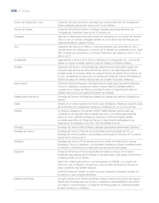 208	 |	 Glosario
Entorno de Producción o 'Live' (Transición del Servicio) Entorno controlado que contiene Elementos de Configuración
Reales empleados para proveer Servicios de TI a los Clientes.
Entorno de Pruebas (Transición del Servicio) Entorno controlado empleado para probar Elementos de
Configuración, Creaciones, Servicios de TI, Procesos, etc.
Entregable Algo que se debe proporcionar para cumplir un compromiso en un Acuerdo de Nivel de
Servicio o en un Contrato. Entregable también se usa en forma más informal para una
salida planificada de cualquier Proceso.
Error (Operación del Servicio) Un defecto o mal funcionamiento que causa Fallos en uno o
más Elementos de Configuración o Servicios de TI. También se considerará un Error, aquel
fallo cometido por una persona o un Proceso defectuoso que impacta en un CI o en un
Servicio de TI.
Escalabilidad Capacidad de un Servicio de TI, Proceso, Elemento de Configuración, etc., a la hora de
realizar su Función acordada cuando la Carga de Trabajo o el Ámbito cambian.
Escalado (Operación del Servicio ) Una Actividad que obtiene Recursos adicionales cuando son
necesarios para alcanzar las metas de Nivel de Servicio o las expectativas del Cliente.
Escalado puede ser necesario dentro de cualquier Proceso de Gestión de los Servicios de
TI, pero normalmente se asocia más con Gestión de Incidencias, Gestión de Problemas y
Gestión de quejas de Clientes. Hay dos tipos de Escalado: Funcional y Jerárquico.
Especificación Definición formal de Requisitos. Una Especificación puede usarse para definir Requisitos
Técnicos u Operativos, y puede ser interna o externa. Muchos Estándares públicos
consisten en un Código de Práctica y una Especificación. La Especificación define el
Estándar frente al que una Organización puede ser Auditada.
Establecimiento de Precios (Estrategia del Servicio) Actividad que establece la cantidad que debe ser Cobrada a los
Clientes.
Estado Nombre de un campo requerido en muchos tipos de Registros. Muestra la situación actual
de un Elemento de Configuración, Incidencia o Problema, etc., en su Ciclo de Vida.
Estándar Un Requisito obligatorio. Por ejemplo ISO/IEC 20000 (Estándar internacional), una
configuración de seguridad interna estándar para Unix, o un estándar gubernamental
acerca de cómo mantener los Registros financieros. El término Estándar también
se emplea para definir un Código de Prácticas o Especificación publicada por una
Organización de Estándares como ISO o BSI. Vea también Directriz.
Estrategia (Estrategia del Servicio) Plan Estratégico diseñado para alcanzar determinados Objetivos.
Estrategia del Servicio (Estrategia del Servicio) Título de una de las publicaciones principales de ITIL. La
Estrategia del Servicio establece una Estrategia conjunta para los Servicios de TI y para la
Gestión de los Servicios de TI.
Estratégico (Estrategia del Servicio) El más elevado de los tres niveles de Planificación y entrega
(Estratégico, Táctico y Operativo). Las Actividades Estratégicas incluyen el establecimiento
de Objetivos y la Planificación a largo plazo para alcanzar la Visión global.
Evaluación (Transición del Servicio) Proceso responsable de evaluar un Servicio de TI nuevo o
modificado para asegurar que los Riesgos se han gestionado y para ayudar a determinar si
se debe proceder con el Cambio.
Inspección y análisis para verificar si se está siguiendo un Estándar o un conjunto de
Directrices, que sus Registros son precisos, o que las metas de Eficiencia y Eficacia se
están cumpliendo. Vea también Auditoría.
El término Evaluación también se puede usar para comparar los resultados actuales con
los previstos o para comparar alternativas
Evaluación del Riesgo Los pasos iniciales de la Gestión del Riesgo. Analizar el valor de los Activos del negocio,
identificando Amenazas para esos Activos, y evaluando la Vulnerabilidad de cada Activo
con respecto a esas Amenazas. La Evaluación del Riesgo puede ser cuantitativa (basada
en datos numéricos) o cualitativa.
 