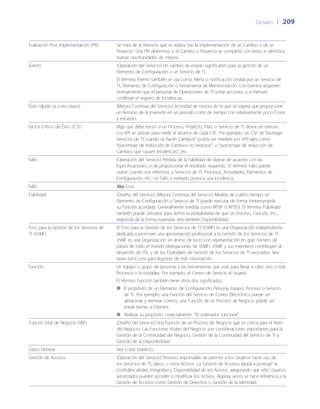 Glosario	 | 	209
Evaluación Post Implementación (PIR) Se trata de la Revisión que se realiza tras la implementación de un Cambio o de un
Proyecto. Una PIR determina si el Cambio o Proyecto se completó con éxito, e identifica
nuevas oportunidades de mejora.
Evento (Operación del Servicio) Un cambio de estado significativo para la gestión de un
Elemento de Configuración o un Servicio de TI.
El término Evento también se usa como Alerta o notificación creada por un Servicio de
TI, Elemento de Configuración o herramienta de Monitorización. Los Eventos requieren
normalmente que el personal de Operaciones de TI tome acciones, y a menudo
conllevan el registro de Incidencias.
Éxito rápido (a corto plazo) (Mejora Continua del Servicio) Actividad de mejora de la que se espera que proporcione
un Retorno de la Inversión en un periodo corto de tiempo con relativamente poco Coste
y esfuerzo.
Factor Crítico de Éxito (CSF) Algo que debe existir si un Proceso, Proyecto, Plan, o Servicio de TI desea ser exitoso.
Los KPI se utilizan para medir el alcance de cada CSF. Por ejemplo: un CSF de “proteger
Servicios de TI cuando se hacen Cambios” podría ser medible por KPI tales como
“porcentaje de reducción de Cambios no exitosos”, o “porcentaje de reducción de
Cambios que causen Incidencias”, etc.
Fallo (Operación del Servicio) Pérdida de la habilidad de Operar de acuerdo con las
Especificaciones, o de proporcionar el resultado requerido. El término Fallo puede
usarse cuando nos referimos a Servicios de TI, Procesos, Actividades, Elementos de
Configuración, etc. Un Fallo a menudo provoca una Incidencia.
Fallo Vea Error.
Fiabilidad (Dise~ño del Servicio) (Mejora Continua del Servicio) Medida de cuánto tiempo un
Elemento de Configuración o Servicio de TI puede ejecutar de forma ininterrumpida
su Función acordada. Generalmente medida como MTBF o MTBSI. El término Fiabilidad
también puede utilizarse para definir la probabilidad de que un Proceso, Función, etc.,
responda de la forma esperada. Vea también Disponibilidad.
Foro para la Gestión de los Servicios de
TI (itSMF)
El Foro para la Gestión de los Servicios de TI (itSMF) es una Organización independiente
dedicada a promover una aproximación profesional a la Gestión de los Servicios de TI.
itSMF es una Organización sin ánimo de lucro con representación en gran número de
países de todo el mundo (delegaciones de itSMF). itSMF y sus miembros contribuyen al
desarrollo de ITIL y de los Estándares de Gestión de los Servicios de TI asociados. Vea
www.itsmf.com para disponer de más información.
Función Un equipo o grupo de personas y las herramientas que usan para llevar a cabo uno o más
Procesos o Actividades. Por ejemplo, el Centro de Servicio al Usuario.
El término Función también tiene otros dos significados:
El propósito de un Elemento de Configuración, Persona, Equipo, Proceso o Servicio■■
de TI. Por ejemplo, una Función del Servicio de Correo Electrónico puede ser
almacenar y reenviar correos, una Función de un Proceso de Negocio puede ser
enviar bienes a Clientes.
Realizar su propósito correctamente. “El ordenador funciona”.■■
Función Vital de Negocio (VBF) (Dise~ño del Servicio) Una Función de un Proceso de Negocio que es critica para el éxito
del Negocio. Las Funciones Vitales del Negocio son consideraciones importantes para la
Gestión de la Continuidad del Negocio, Gestión de la Continuidad del Servicio de TI y
Gestión de la Disponibilidad.
Gasto General Vea Coste Indirecto.
Gestión de Accesos (Operación del Servicio) Proceso responsable de permitir a los Usuarios hacer uso de
los Servicios de TI, datos, u otros Activos. La Gestión de Accesos ayuda a proteger la
Confidencialidad, Integridad y Disponibilidad de los Activos, asegurando que sólo Usuarios
autorizados pueden acceder o modificar los Activos. Algunas veces se hace referencia a la
Gestión de Accesos como Gestión de Derechos o Gestión de la Identidad.
 