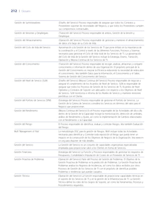 212	 |	 Glosario
Gestión de Suministradores (Dise~ño del Servicio) Proceso responsable de asegurar que todos los Contratos y
Proveedores soportan las necesidades del Negocio, y que todos los Proveedores cumplen
sus compromisos contractuales.
Gestión de Versiones y Despliegues (Transición del Servicio) Proceso responsable de ambos, Gestión de la Versión y
Despliegue.
Gestión del Almacenamiento (Operación del Servicio) Proceso responsable de gestionar y mantener el almacenamiento
de datos a lo largo de su Ciclo de Vida.
Gestión del Ciclo de Vida del Servicio Aproximación a la Gestión de los Servicios de TI que pone énfasis en la importancia de
la coordinación y el Control a través de las diferentes Funciones, Procesos y Sistemas
necesarios para gestionar el Ciclo de Vida total de los Servicios de TI. La aproximación
del Ciclo de Vida de la Gestión del Servicio incluye la Estrategia, Diseño, Transición,
Operación y Mejora Continua de los Servicios de TI.
Gestión del Conocimiento (Transición del Servicio) Proceso responsable de recoger, analizar, almacenar y compartir
conocimiento e información dentro de una Organización. El propósito principal de la
Gestión del Conocimiento es mejorar la Eficiencia reduciendo la necesidad de redescubrir
el conocimiento. Vea también Datos para la Información, el Conocimiento y el Saber,
Sistema de Gestión del Conocimiento del Servicio.
Gestión del Nivel de Servicio (SLM) (Dise~ño del Servicio) (Mejora Continua del Servicio) Proceso responsable de negociar y
asegurar el cumplimiento de los Acuerdos de Nivel de Servicio. SLM es responsable de
asegurar que todos los Procesos de Gestión de los Servicios de TI, Acuerdos de Nivel
Operativo y Contratos de Soporte son adecuados con respecto a los Objetivos de Nivel
de Servicio. SLM monitoriza e informa de los Niveles de Servicio y mantiene revisiones
periódicas con el Cliente.
Gestión del Porfolio de Servicios (SPM) (Estrategia del Servicio) Proceso responsable de gestionar el Porfolio de Servicios. La
Gestión de la Cartera de Servicios considera los Servicios en términos del valor para el
Negocio que proporcionan.
Gestión del Rendimiento (Mejora Continua del Servicio) Es el Proceso responsable de las Actividades del día a día
dentro de la Gestión de la Capacidad. Incluye la monitorización, detección de umbrales,
análisis de Rendimiento y Ajuste, así como la implementación de Cambios relacionados
con el Rendimiento o la Capacidad.
Gestión del Riesgo El Proceso responsable de identificar, evaluar y controlar Riesgos. Vea también Evaluación
del Riesgo.
MoR ‘Management of Risk’ La metodología OGC para la gestión de Riesgos. MoR incluye todas las Actividades
necesarias para identificar y Controlar toda exposición al Riesgo que pueda tener un
impacto en la consecución de los Objetivos de Negocio de la Organización. Vea www.m-
o-r.org para disponer de más detalles.
Gestión del Servicio La Gestión del Servicio es un conjunto de capacidades organizativas especializadas
empleadas para proporcionar valor a los Clientes en forma de Servicios.
Gestión Financiera (Estrategia del Servicio) La Función y Procesos responsables de gestionar los requisitos de
Presupuesto, Contabilidad e Imputación de Costes de un Proveedor de Servicios de TI.
Gestión Proactiva de Problemas (Operación del Servicio) Parte del Proceso de Gestión de Problemas. El Objetivo de la
Gestión Proactiva de Problemas es la predicción de Problemas. La Gestión Proactiva de
Problemas analiza los Registros de Incidencias, así como los datos recibidos por otros
Procesos de Gestión de los Servicios de TI con el propósito de identificar posibles
Problemas o tendencias que puedan causarlos.
Gestión Técnica (Operación del Servicio) La Función responsable de proporcionar capacidades técnicas en
el soporte de los Servicios de TI y en la gestión de la Infraestructura de TI. La Gestión
Técnica define los roles de los Grupos de Soporte, así como las herramientas, Procesos y
Procedimientos requeridos.
 