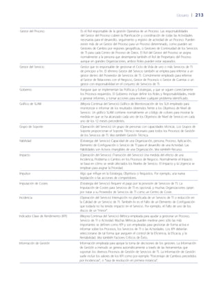 Glosario	 | 	213
Gestor del Proceso Es el Rol responsable de la gestión Operativa de un Proceso. Las responsabilidades
del Gestor del Proceso cubren la Planificación y coordinación de todas las Actividades
necesarias para el desarrollo, seguimiento y registro de actividad de un Proceso. Pueden
existir más de un Gestor del Proceso para un Proceso determinado, como pueden ser
Gestores de Cambio por regiones geográficas, o Gestores de Continuidad de los Servicios
de TI para cada Centro de Proceso de Datos. El Rol del Gestor del Proceso se asigna
normalmente a la persona que desempeña también el Rol de Propietario del Proceso
aunque en grandes Organizaciones, ambos Roles pueden estar separados.
Gestor del Servicio Gestor que es responsable de gestionar el Ciclo de Vida de uno o más Servicios de TI
de principio a fin. El término Gestor del Servicio también se emplea para referirse a un
gestor dentro del Proveedor de Servicios de TI. Comúnmente empleado para referirse
al Gestor de Relaciones con el Negocio, Gestor de Procesos o Gestor de Cuentas o un
gestor con responsabilidad en el conjunto de Servicios de TI.
Gobierno Asegurar que se implementan las Políticas y Estrategias, y que se siguen correctamente
los Procesos requeridos. El Gobierno incluye definir los Roles y Responsabilidades, medir
y generar informes, y tomar acciones para resolver cualquier problema identificado.
Gráfico de SLAM (Mejora Continua del Servicio) Gráfico de Monitorización de los SLA empleado para
monitorizar e informar de los resultados obtenidos frente a los Objetivos de Nivel de
Servicio. Un gráfico SLAM contiene normalmente un código de colores para mostrar la
medida en que se ha alcanzado cada uno de los Objetivos de Nivel de Servicio en cada
uno de los 12 meses precedentes.
Grupo de Soporte (Operación del Servicio) Un grupo de personas con capacidades técnicas. Los Grupos de
Soporte proporcionan el Soporte Técnico necesario para todos los Procesos de Gestión
de los Servicios de TI. Vea también Gestión Técnica.
Habilidad (Estrategia del Servicio) Capacidad de una Organización, persona, Proceso, Aplicación,
Elemento de Configuración o Servicio de TI para el desarrollo de una Actividad. Las
Habilidades son Activos intangibles de una Organización. Vea también Recurso.
Impacto (Operación del Servicio) (Transición del Servicio) Una medida del efecto de una
Incidencia, Problema o Cambio en los Procesos de Negocio. Normalmente el Impacto
se basa en cómo se verán afectados los Niveles de Servicio. El Impacto y la Urgencia se
emplean para asignar la Prioridad.
Impulsor Algo que influye en la Estrategia, Objetivos o Requisitos. Por ejemplo, una nueva
legislación o las acciones de competidores.
Imputación de Costes (Estrategia del Servicio) Requerir el pago por la provisión de Servicios de TI. La
Imputación de Costes para Servicios de TI es opcional, y muchas Organizaciones optan
por tratar a su Proveedor de Servicios de TI como un Centro de Coste.
Incidencia (Operación del Servicio) Interrupción no planificada de un Servicio de TI o reducción en
la Calidad de un Servicio de TI. También lo es el Fallo de un Elemento de Configuración
que todavía no ha tenido impacto en el Servicio. Por ejemplo, el Fallo de uno de los
discos de un “mirror”.
Indicador Clave de Rendimiento (KPI) (Mejora Continua del Servicio) Métrica empleada para ayudar a gestionar un Proceso,
Servicio de TI o Actividad. Muchas Métricas pueden medirse pero sólo las más
importantes se definen como KPI y son empleadas para gestionar de forma activa e
informar sobre los Procesos, los Servicios de TI o las Actividades. Los KPI deberían
seleccionarse de tal forma que aseguren el control de la Eficiencia, la Eficacia, y la
Rentabilidad. Vea también Factores Críticos de Éxito.
Información de Gestión Información empleada para apoyar la toma de decisiones de los gestores. La Información
de Gestión a menudo se genera automáticamente a través de las herramientas que
soportan los diversos Procesos de Gestión de Servicios de TI. La Información de Gestión
suele incluir los valores de los KPI como por ejemplo “Porcentaje de Cambios precedidos
por Incidencias”, o “tasa de resolución en primera instancia”.
 