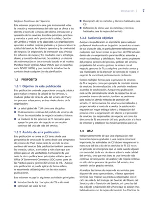 Introducción 	| 	 7
Descripción de los métodos y técnicas habituales para■■
CSI
Definición de cómo usar los métodos y técnicas■■
habituales para la mejora del servicio.
1.3.3 Audiencia objetivo
Aunque esta publicación es importante para cualquier
profesional involucrado en la gestión de servicios a través
de sus ciclos de vida, es particularmente relevante para
cualquiera que desee revisar las prácticas de ITSM actuales
dentro de una organización para identificar, entender y
medir sus fortalezas y debilidades. Roles como propietario
del proceso, gestores del proceso, gestores del servicio,
propietarios del servicio, gestores de enlace con el
negocio, gestores de TI y cualquiera que rinda cuentas y
sea responsable de la provisión de servicios de TI para el
negocio, la encontrará particularmente pertinente.
Existen múltiples formas para la provisión de servicios
de TI al negocio, como por ejemplo, la provisión interna
de servicios, la externalización, o la provisión mediante
acuerdos de colaboración. Aunque esta publicación
está escrita principalmente desde la perspectiva de un
proveedor interno de servicio, también es pertinente
para todos los demás métodos de provisión de
servicio. En cierta manera, los servicios externalizados o
proporcionados a través de acuerdos de colaboración
requieren un mayor enfoque sobre la integración del
proceso entre la organización del cliente y el proveedor
de servicios. Los responsables de negocio, así como los
directores de TI, encontrarán útil esta publicación a la hora
de entender y establecer las mejores prácticas para CSI.
1.4  Uso
Independientemente de que una organización esté
buscando mejoras graduales o una mejora estructural
importante, las actividades de CSI deben integrarse en la
estructura del día a día de los servicios de TI. CSI no es
un proyecto de emergencia que se inicia cuando alguien
con autoridad da la voz de alarma sobre la mala calidad
del servicio, sino que más bien, es una forma de vida
continua; de renovación, de análisis y de mejora continua
no sólo de los procesos de gestión del servicio, sino
también de los propios servicios.
Al analizar las formas de mejora de los servicios para
disponer de otras oportunidades, el lector aprenderá
técnicas para mejorar sus prácticas relacionadas con el
ciclo de vida de la Estrategia del Servicio, del Diseño del
Servicio y de la Transición del Servicio, así como las del
día a día de la Operación del Servicio que se asocian más
habitualmente con la mejora del servicio. Las Prácticas de
Mejora Continua del Servicio
Este volumen proporciona una guía instrumental sobre
la creación y mantenimiento del valor que se ofrece a los
clientes a través de la mejora del diseño, introducción y
operación de los servicios. Combina principios, prácticas
y métodos a partir de la gestión de la calidad, Gestión
de Cambios y mejora de la capacidad. Las organizaciones
aprenden a realizar mejoras graduales y a gran escala en la
calidad del servicio, la eficiencia operativa y la continuidad
del negocio. Se proporciona la orientación para vincular
los esfuerzos de mejora y los resultados con la estrategia,
diseño y transición del servicio. Se establece un sistema
de realimentación en bucle cerrado basado en el modelo
Planificar-Hacer-Verificar-Actuar (PDCA) que se especifica
en la ISO/IEC 20000, y que permite la introducción de
cambios desde cualquier fase de planificación.
1.3  Propósito
1.3.1 Objetivo de esta publicación
Esta publicación pretende proporcionar una guía práctica
para evaluar y mejorar la calidad de los servicios, la
madurez global del ciclo de vida del servicio de ITSM y
sus procesos subyacentes, en tres niveles dentro de la
organización:
La salud global de ITSM como una disciplina■■
El alineamiento continuo del porfolio de servicios de■■
TI con las necesidades de negocio actuales y futuras
La madurez de los procesos de TI necesarios para■■
apoyar los procesos de negocio en un modelo
continuo del ciclo de vida del servicio.
1.3.2  Ámbito de esta publicación
Esta publicación se centra en CSI tanto desde una
perspectiva de servicio de TI, como desde una perspectiva
de proceso de ITSM, como parte de un ciclo de vida
continuo del servicio. Esta publicación también presenta
las entradas, salidas, actividades y roles clave que son
críticos para un CSI satisfactorio. Forma parte de una
serie de cinco publicaciones principales editadas por el
Office Of Government Commerce (OGC) como parte de
las Prácticas para la gestión del servicio de ITIL. Aunque
esta publicación se puede aplicar de forma aislada,
se recomienda utilizarla junto con las otras cuatro
publicaciones.
Este volumen recoge las siguientes actividades principales:
Introducción de los conceptos de CSI a alto nivel■■
Definición del valor de CSI■■
 