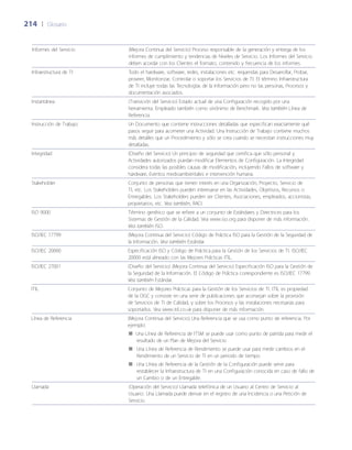 214	 |	 Glosario
Informes del Servicio (Mejora Continua del Servicio) Proceso responsable de la generación y entrega de los
informes de cumplimiento y tendencias de Niveles de Servicio. Los Informes del Servicio
deben acordar con los Clientes el formato, contenido y frecuencia de los informes.
Infraestructura de TI Todo el hardware, software, redes, instalaciones etc. requeridas para Desarrollar, Probar,
proveer, Monitorizar, Controlar o soportar los Servicios de TI. El término Infraestructura
de TI incluye todas las Tecnologías de la Información pero no las personas, Procesos y
documentación asociados.
Instantánea (Transición del Servicio) Estado actual de una Configuración recogido por una
herramienta. Empleado también como sinónimo de Benchmark. Vea también Línea de
Referencia.
Instrucción de Trabajo Un Documento que contiene instrucciones detalladas que especifican exactamente qué
pasos seguir para acometer una Actividad. Una Instrucción de Trabajo contiene muchos
más detalles que un Procedimiento y sólo se crea cuando se necesitan instrucciones muy
detalladas.
Integridad (Dise~ño del Servicio) Un principio de seguridad que certifica que sólo personal y
Actividades autorizados puedan modificar Elementos de Configuración. La Integridad
considera todas las posibles causas de modificación, incluyendo Fallos de software y
hardware, Eventos medioambientales e intervención humana.
Stakeholder Conjunto de personas que tienen interés en una Organización, Proyecto, Servicio de
TI, etc. Los Stakeholders pueden interesarse en las Actividades, Objetivos, Recursos o
Entregables. Los Stakeholders pueden ser Clientes, Asociaciones, empleados, accionistas,
propietarios, etc. Vea también, RACI.
ISO 9000 Término genérico que se refiere a un conjunto de Estándares y Directrices para los
Sistemas de Gestión de la Calidad. Vea www.iso.org para disponer de más información.
Vea también ISO.
ISO/IEC 17799 (Mejora Continua del Servicio) Código de Práctica ISO para la Gestión de la Seguridad de
la Información. Vea también Estándar.
ISO/IEC 20000 Especificación ISO y Código de Práctica para la Gestión de los Servicios de TI. ISO/IEC
20000 está alineado con las Mejores Prácticas ITIL.
ISO/IEC 27001 (Dise~ño del Servicio) (Mejora Continua del Servicio) Especificación ISO para la Gestión de
la Seguridad de la Información. El Código de Práctica correspondiente es ISO/IEC 17799.
Vea también Estándar.
ITIL Conjunto de Mejores Prácticas para la Gestión de los Servicios de TI. ITIL es propiedad
de la OGC y consiste en una serie de publicaciones que aconsejan sobre la provisión
de Servicios de TI de Calidad, y sobre los Procesos y las instalaciones necesarias para
soportarlos. Vea www.itil.co.uk para disponer de más información.
Línea de Referencia (Mejora Continua del Servicio) Una Referencia que se usa como punto de referencia. Por
ejemplo:
Una Línea de Referencia de ITSM se puede usar como punto de partida para medir el■■
resultado de un Plan de Mejora del Servicio
Una Línea de Referencia de Rendimiento se puede usar para medir cambios en el■■
Rendimiento de un Servicio de TI en un periodo de tiempo
Una Línea de Referencia de la Gestión de la Configuración puede servir para■■
restablecer la Infraestructura de TI en una Configuración conocida en caso de fallo de
un Cambio o de un Entregable.
Llamada (Operación del Servicio) Llamada telefónica de un Usuario al Centro de Servicio al
Usuario. Una Llamada puede derivar en el registro de una Incidencia o una Petición de
Servicio.
 